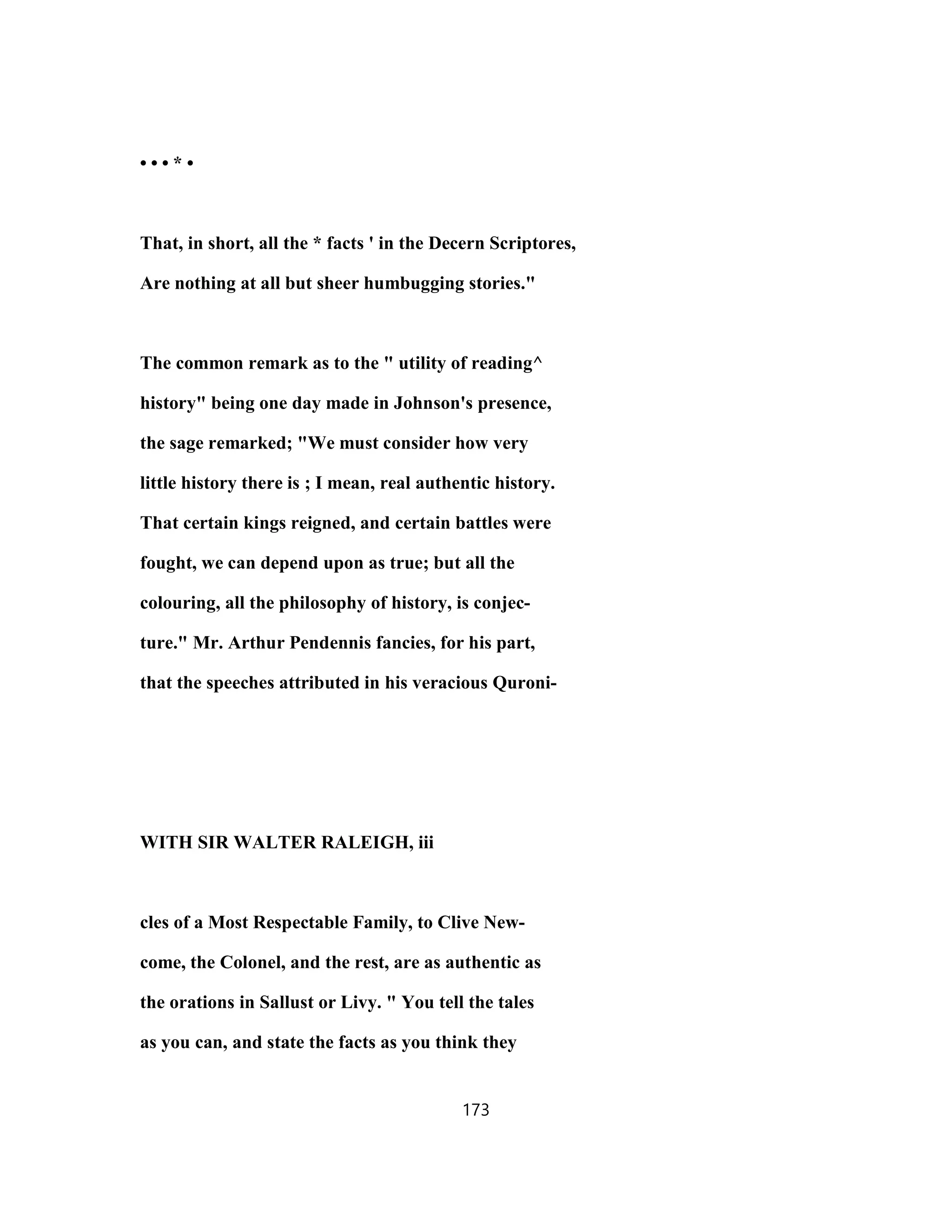 • • • * •
That, in short, all the * facts ' in the Decern Scriptores,
Are nothing at all but sheer humbugging stories."
The common remark as to the " utility of reading^
history" being one day made in Johnson's presence,
the sage remarked; "We must consider how very
little history there is ; I mean, real authentic history.
That certain kings reigned, and certain battles were
fought, we can depend upon as true; but all the
colouring, all the philosophy of history, is conjec-
ture." Mr. Arthur Pendennis fancies, for his part,
that the speeches attributed in his veracious Quroni-
WITH SIR WALTER RALEIGH, iii
cles of a Most Respectable Family, to Clive New-
come, the Colonel, and the rest, are as authentic as
the orations in Sallust or Livy. " You tell the tales
as you can, and state the facts as you think they
173
 