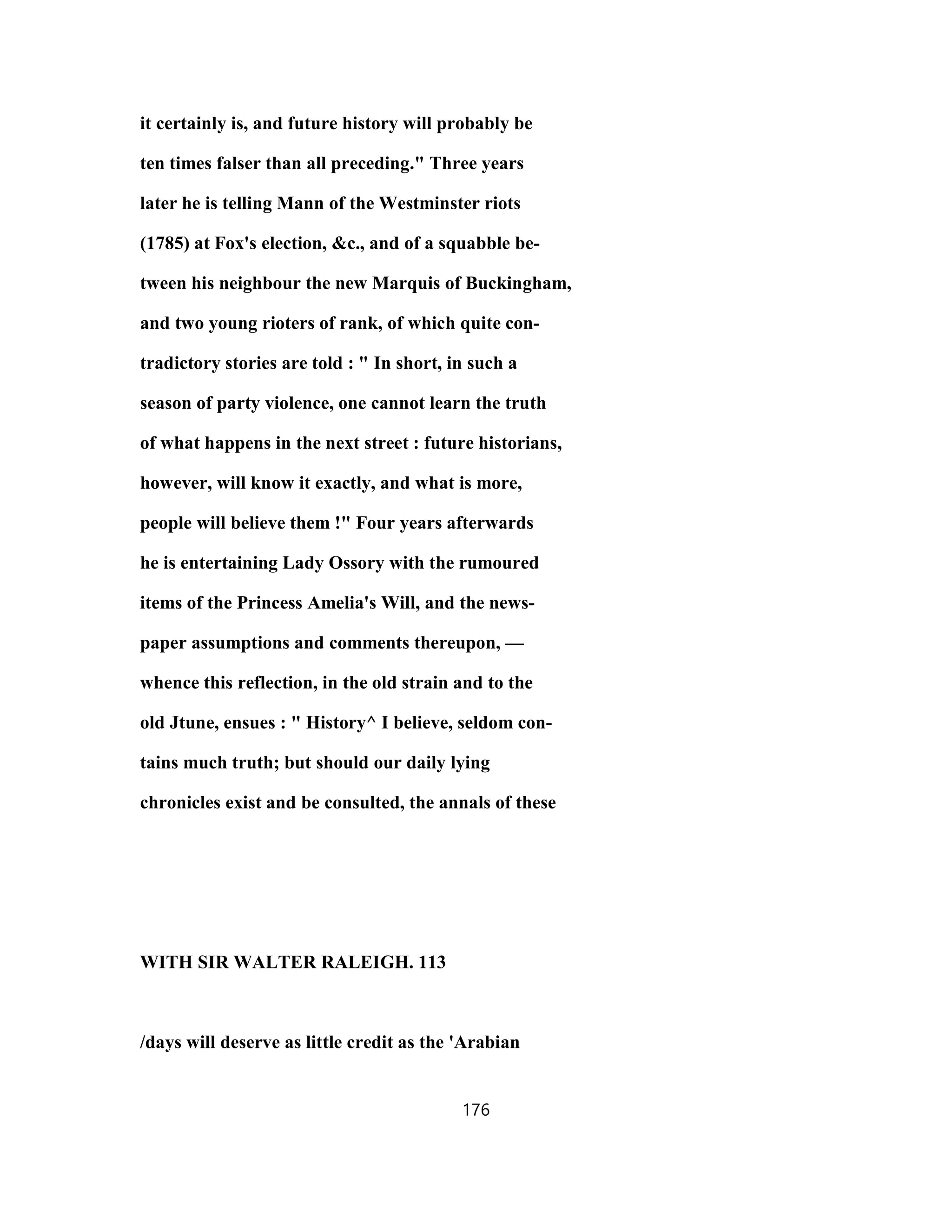 it certainly is, and future history will probably be
ten times falser than all preceding." Three years
later he is telling Mann of the Westminster riots
(1785) at Fox's election, &c., and of a squabble be-
tween his neighbour the new Marquis of Buckingham,
and two young rioters of rank, of which quite con-
tradictory stories are told : " In short, in such a
season of party violence, one cannot learn the truth
of what happens in the next street : future historians,
however, will know it exactly, and what is more,
people will believe them !" Four years afterwards
he is entertaining Lady Ossory with the rumoured
items of the Princess Amelia's Will, and the news-
paper assumptions and comments thereupon, —
whence this reflection, in the old strain and to the
old Jtune, ensues : " History^ I believe, seldom con-
tains much truth; but should our daily lying
chronicles exist and be consulted, the annals of these
WITH SIR WALTER RALEIGH. 113
/days will deserve as little credit as the 'Arabian
176
 