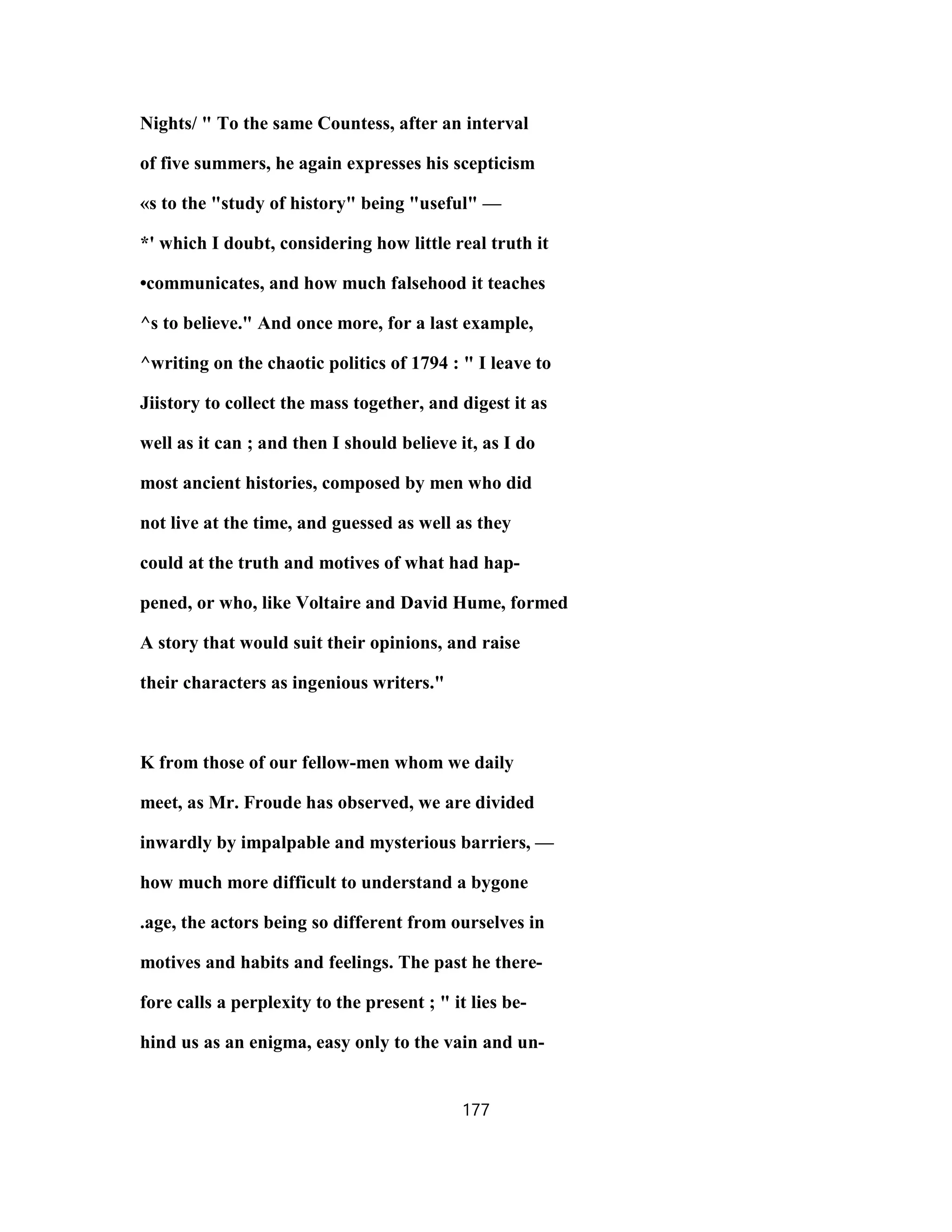 Nights/ " To the same Countess, after an interval
of five summers, he again expresses his scepticism
«s to the "study of history" being "useful" —
*' which I doubt, considering how little real truth it
•communicates, and how much falsehood it teaches
^s to believe." And once more, for a last example,
^writing on the chaotic politics of 1794 : " I leave to
Jiistory to collect the mass together, and digest it as
well as it can ; and then I should believe it, as I do
most ancient histories, composed by men who did
not live at the time, and guessed as well as they
could at the truth and motives of what had hap-
pened, or who, like Voltaire and David Hume, formed
A story that would suit their opinions, and raise
their characters as ingenious writers."
K from those of our fellow-men whom we daily
meet, as Mr. Froude has observed, we are divided
inwardly by impalpable and mysterious barriers, —
how much more difficult to understand a bygone
.age, the actors being so different from ourselves in
motives and habits and feelings. The past he there-
fore calls a perplexity to the present ; " it lies be-
hind us as an enigma, easy only to the vain and un-
177
 