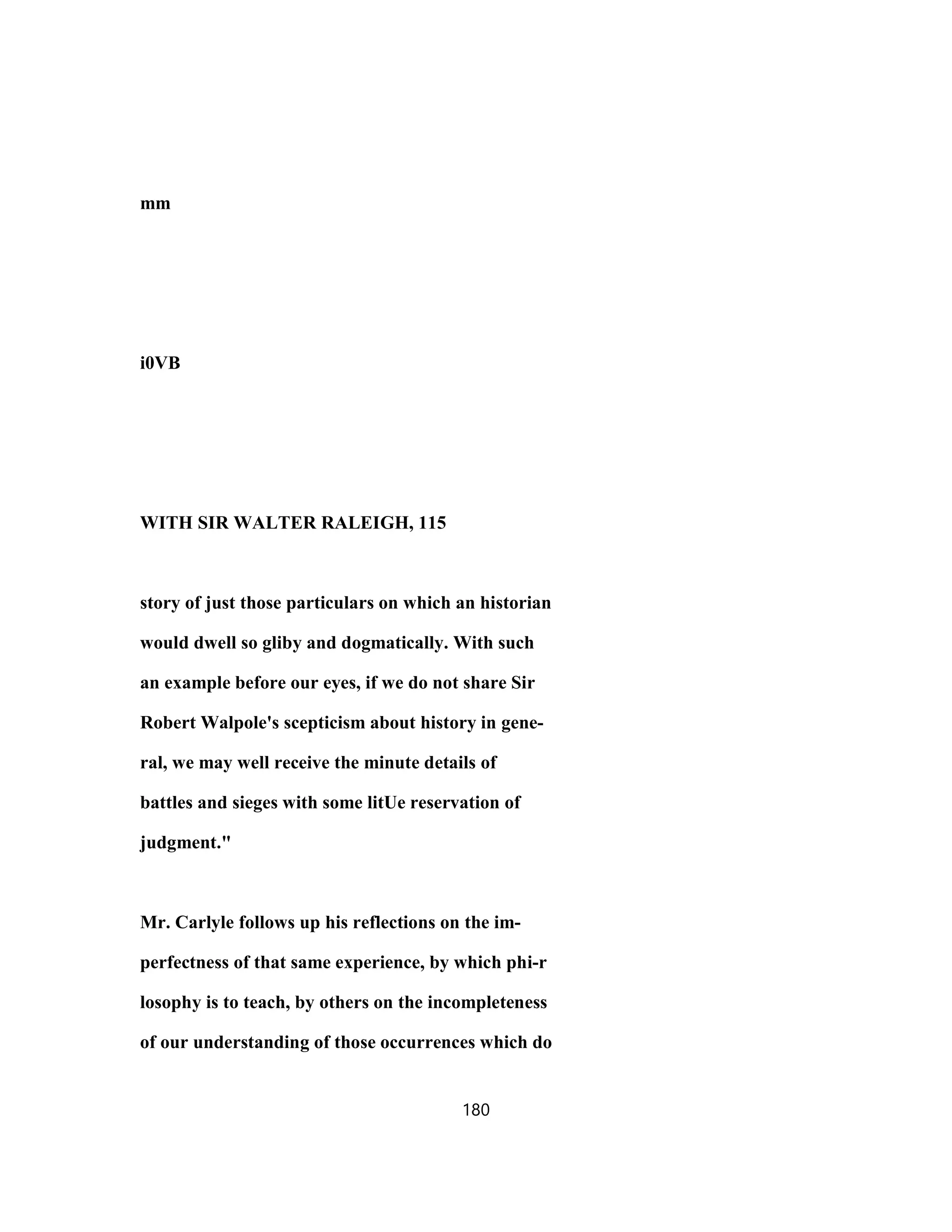 mm
i0VB
WITH SIR WALTER RALEIGH, 115
story of just those particulars on which an historian
would dwell so gliby and dogmatically. With such
an example before our eyes, if we do not share Sir
Robert Walpole's scepticism about history in gene-
ral, we may well receive the minute details of
battles and sieges with some litUe reservation of
judgment."
Mr. Carlyle follows up his reflections on the im-
perfectness of that same experience, by which phi-r
losophy is to teach, by others on the incompleteness
of our understanding of those occurrences which do
180
 