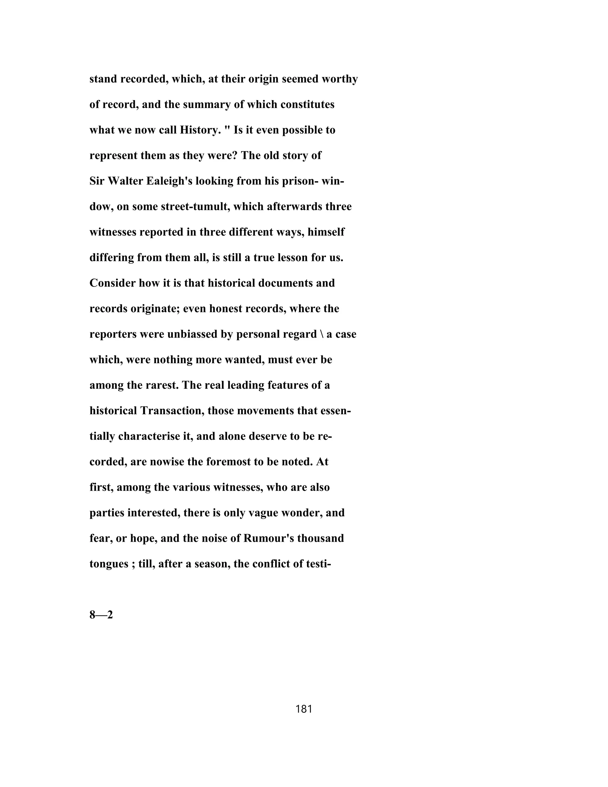 stand recorded, which, at their origin seemed worthy
of record, and the summary of which constitutes
what we now call History. " Is it even possible to
represent them as they were? The old story of
Sir Walter Ealeigh's looking from his prison- win-
dow, on some street-tumult, which afterwards three
witnesses reported in three different ways, himself
differing from them all, is still a true lesson for us.
Consider how it is that historical documents and
records originate; even honest records, where the
reporters were unbiassed by personal regard  a case
which, were nothing more wanted, must ever be
among the rarest. The real leading features of a
historical Transaction, those movements that essen-
tially characterise it, and alone deserve to be re-
corded, are nowise the foremost to be noted. At
first, among the various witnesses, who are also
parties interested, there is only vague wonder, and
fear, or hope, and the noise of Rumour's thousand
tongues ; till, after a season, the conflict of testi-
8—2
181
 