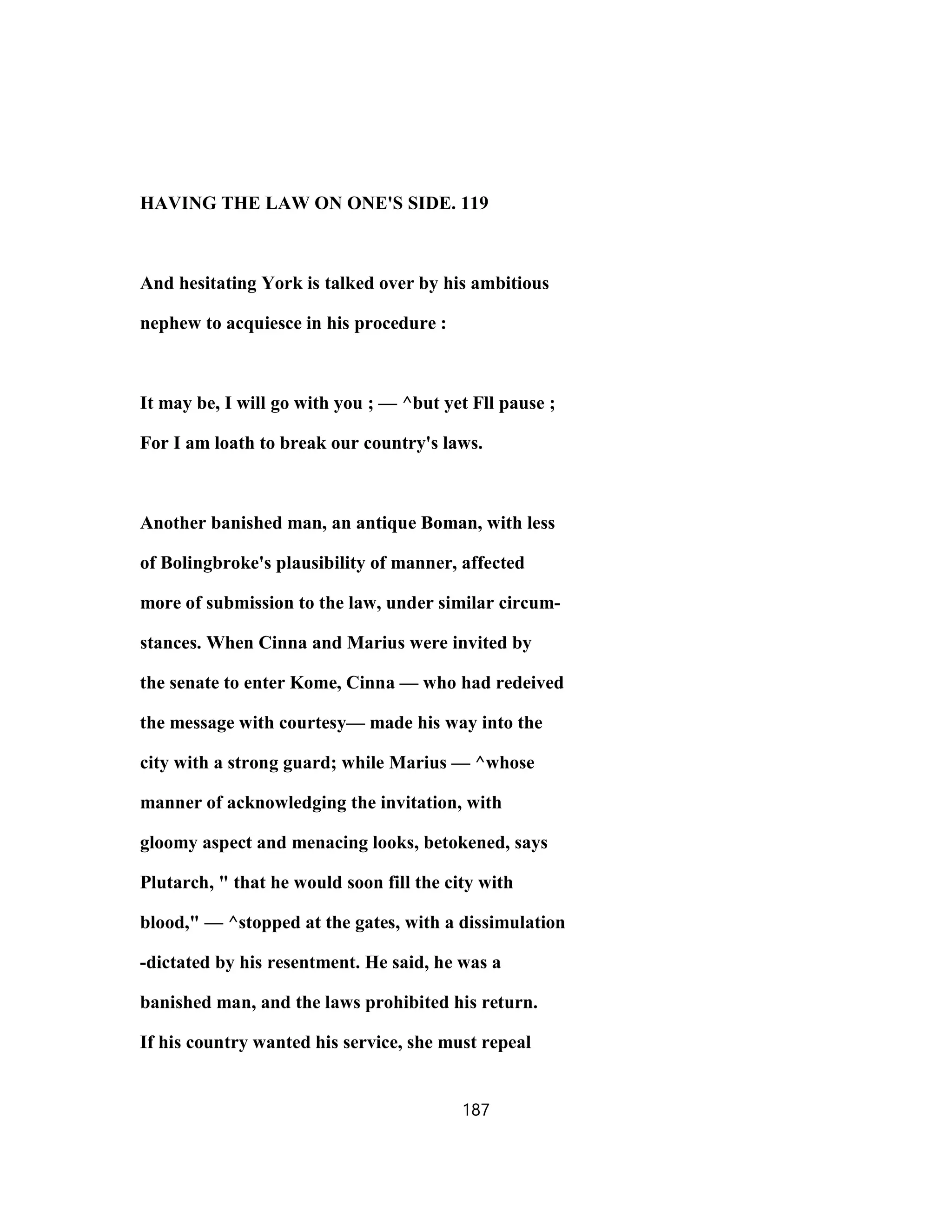 HAVING THE LAW ON ONE'S SIDE. 119
And hesitating York is talked over by his ambitious
nephew to acquiesce in his procedure :
It may be, I will go with you ; — ^but yet Fll pause ;
For I am loath to break our country's laws.
Another banished man, an antique Boman, with less
of Bolingbroke's plausibility of manner, affected
more of submission to the law, under similar circum-
stances. When Cinna and Marius were invited by
the senate to enter Kome, Cinna — who had redeived
the message with courtesy— made his way into the
city with a strong guard; while Marius — ^whose
manner of acknowledging the invitation, with
gloomy aspect and menacing looks, betokened, says
Plutarch, " that he would soon fill the city with
blood," — ^stopped at the gates, with a dissimulation
-dictated by his resentment. He said, he was a
banished man, and the laws prohibited his return.
If his country wanted his service, she must repeal
187
 
