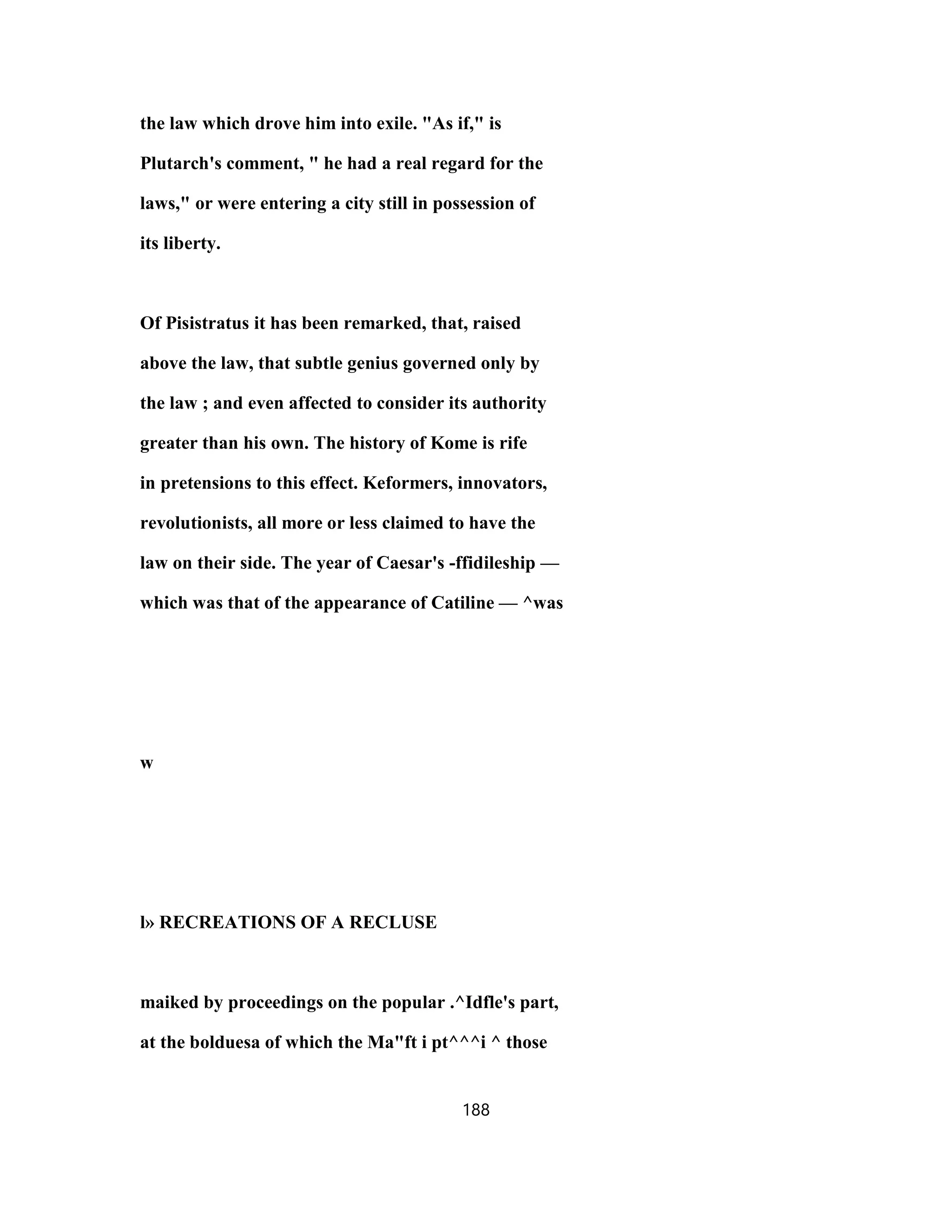 the law which drove him into exile. "As if," is
Plutarch's comment, " he had a real regard for the
laws," or were entering a city still in possession of
its liberty.
Of Pisistratus it has been remarked, that, raised
above the law, that subtle genius governed only by
the law ; and even affected to consider its authority
greater than his own. The history of Kome is rife
in pretensions to this effect. Keformers, innovators,
revolutionists, all more or less claimed to have the
law on their side. The year of Caesar's -ffidileship —
which was that of the appearance of Catiline — ^was
w
l» RECREATIONS OF A RECLUSE
maiked by proceedings on the popular .^Idfle's part,
at the bolduesa of which the Ma"ft i pt^^^i ^ those
188
 