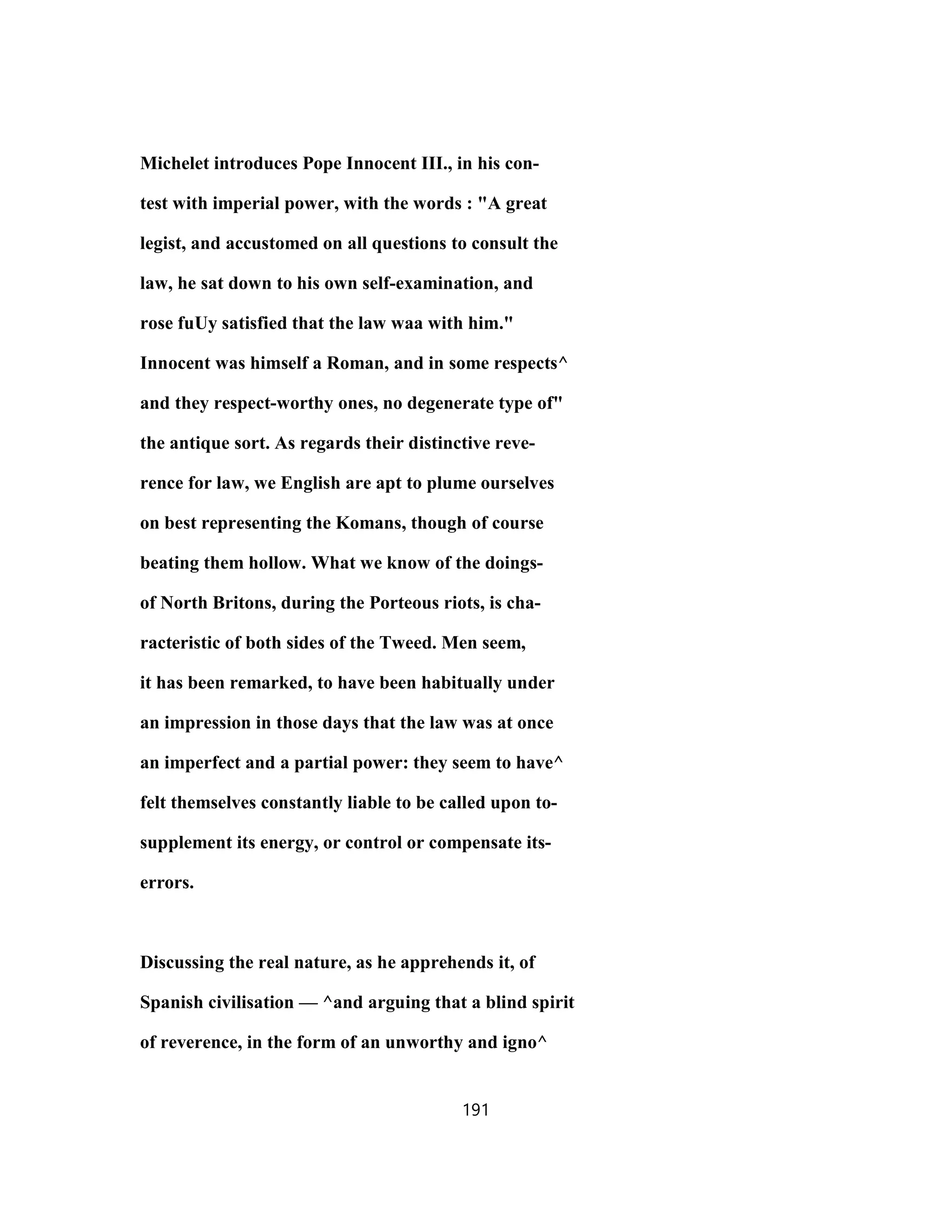 Michelet introduces Pope Innocent III., in his con-
test with imperial power, with the words : "A great
legist, and accustomed on all questions to consult the
law, he sat down to his own self-examination, and
rose fuUy satisfied that the law waa with him."
Innocent was himself a Roman, and in some respects^
and they respect-worthy ones, no degenerate type of"
the antique sort. As regards their distinctive reve-
rence for law, we English are apt to plume ourselves
on best representing the Komans, though of course
beating them hollow. What we know of the doings-
of North Britons, during the Porteous riots, is cha-
racteristic of both sides of the Tweed. Men seem,
it has been remarked, to have been habitually under
an impression in those days that the law was at once
an imperfect and a partial power: they seem to have^
felt themselves constantly liable to be called upon to-
supplement its energy, or control or compensate its-
errors.
Discussing the real nature, as he apprehends it, of
Spanish civilisation — ^and arguing that a blind spirit
of reverence, in the form of an unworthy and igno^
191
 