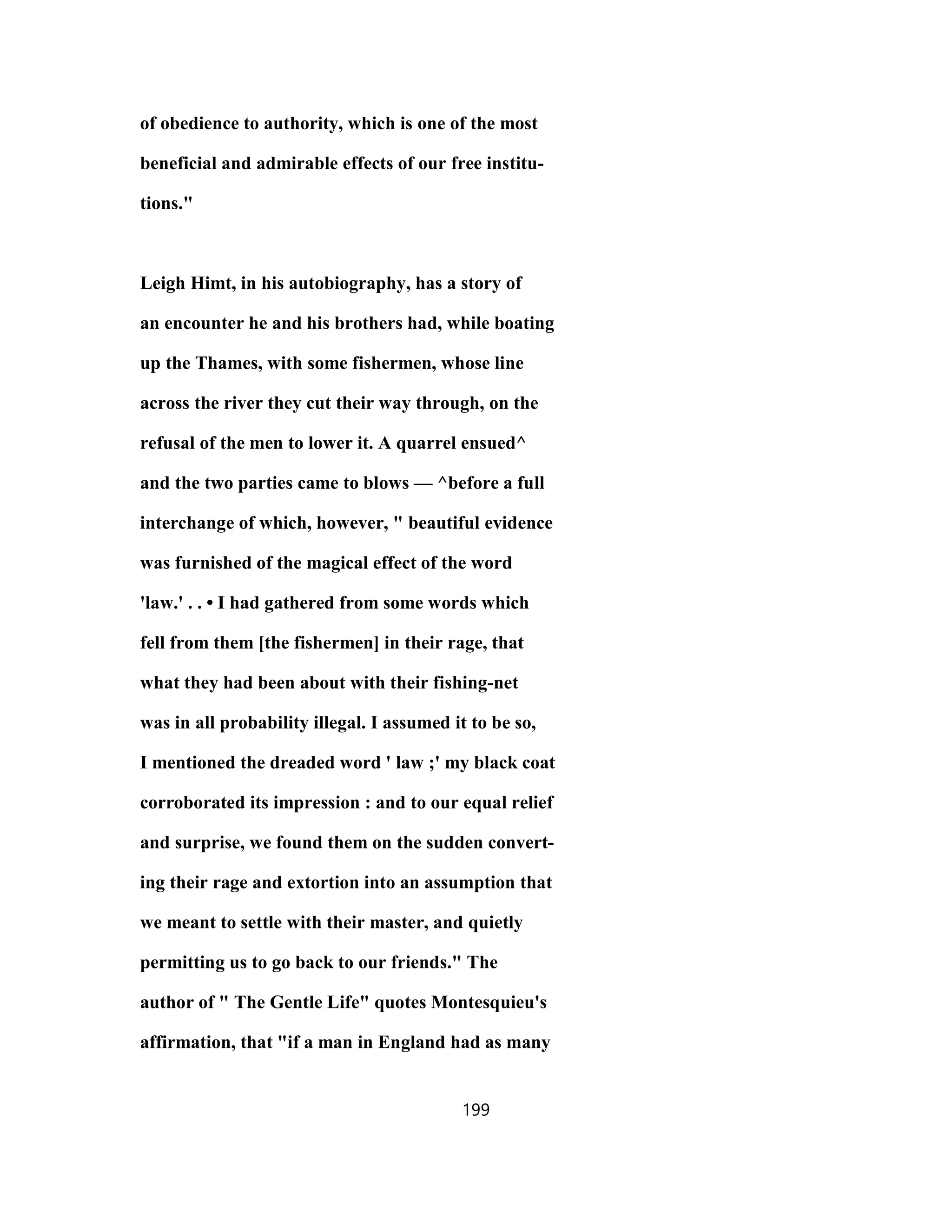 of obedience to authority, which is one of the most
beneficial and admirable effects of our free institu-
tions."
Leigh Himt, in his autobiography, has a story of
an encounter he and his brothers had, while boating
up the Thames, with some fishermen, whose line
across the river they cut their way through, on the
refusal of the men to lower it. A quarrel ensued^
and the two parties came to blows — ^before a full
interchange of which, however, " beautiful evidence
was furnished of the magical effect of the word
'law.' . . • I had gathered from some words which
fell from them [the fishermen] in their rage, that
what they had been about with their fishing-net
was in all probability illegal. I assumed it to be so,
I mentioned the dreaded word ' law ;' my black coat
corroborated its impression : and to our equal relief
and surprise, we found them on the sudden convert-
ing their rage and extortion into an assumption that
we meant to settle with their master, and quietly
permitting us to go back to our friends." The
author of " The Gentle Life" quotes Montesquieu's
affirmation, that "if a man in England had as many
199
 