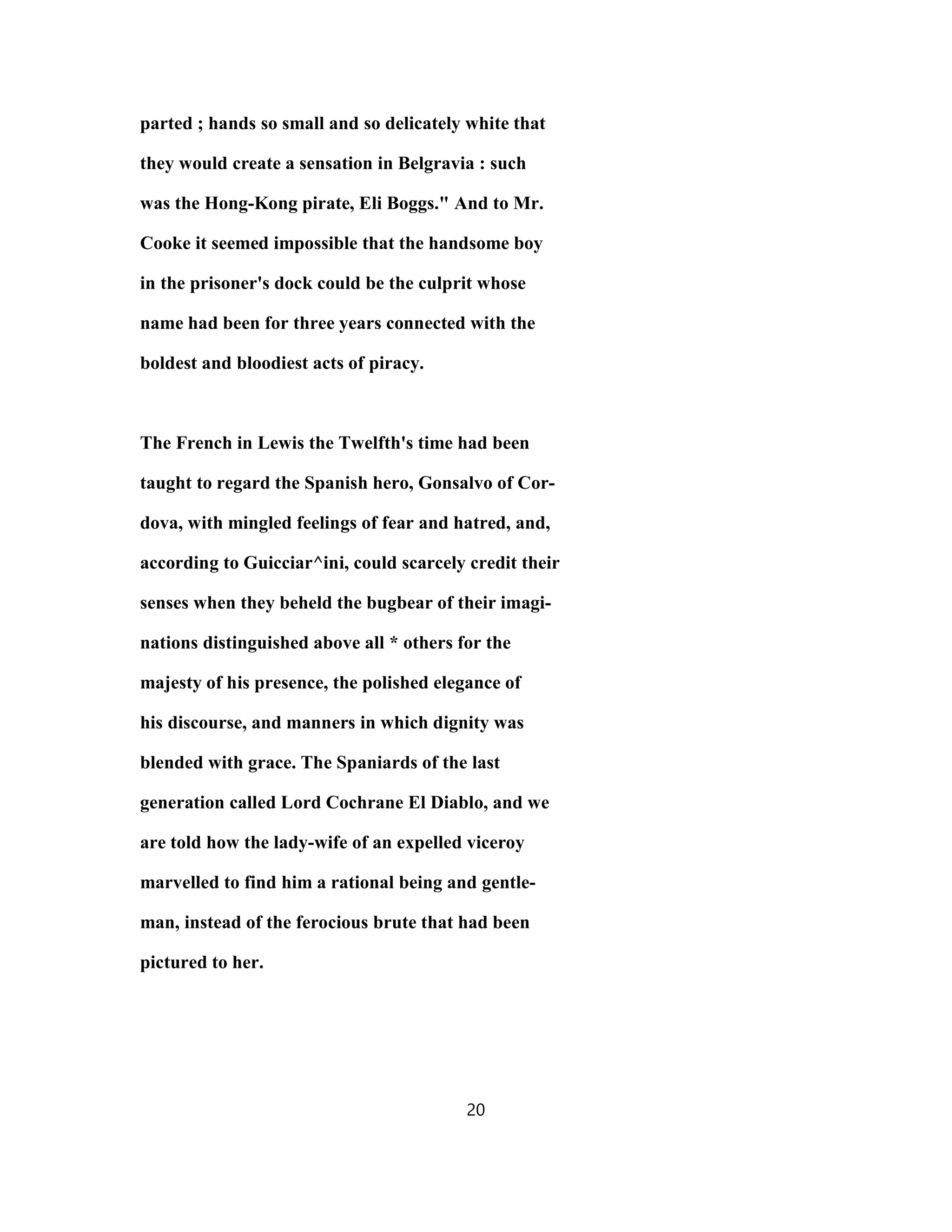 parted ; hands so small and so delicately white that
they would create a sensation in Belgravia : such
was the Hong-Kong pirate, Eli Boggs." And to Mr.
Cooke it seemed impossible that the handsome boy
in the prisoner's dock could be the culprit whose
name had been for three years connected with the
boldest and bloodiest acts of piracy.
The French in Lewis the Twelfth's time had been
taught to regard the Spanish hero, Gonsalvo of Cor-
dova, with mingled feelings of fear and hatred, and,
according to Guicciar^ini, could scarcely credit their
senses when they beheld the bugbear of their imagi-
nations distinguished above all * others for the
majesty of his presence, the polished elegance of
his discourse, and manners in which dignity was
blended with grace. The Spaniards of the last
generation called Lord Cochrane El Diablo, and we
are told how the lady-wife of an expelled viceroy
marvelled to find him a rational being and gentle-
man, instead of the ferocious brute that had been
pictured to her.
20
 