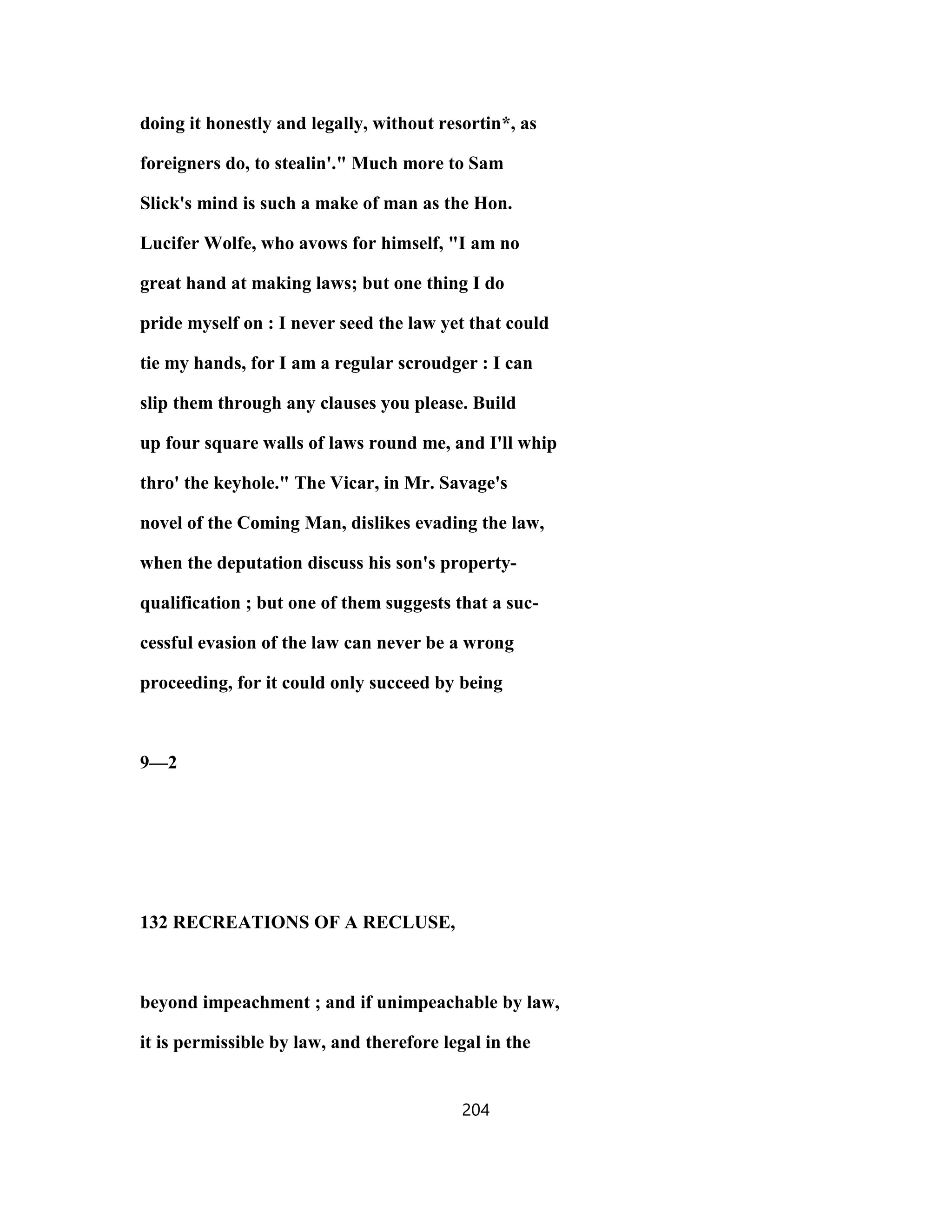 doing it honestly and legally, without resortin*, as
foreigners do, to stealin'." Much more to Sam
Slick's mind is such a make of man as the Hon.
Lucifer Wolfe, who avows for himself, "I am no
great hand at making laws; but one thing I do
pride myself on : I never seed the law yet that could
tie my hands, for I am a regular scroudger : I can
slip them through any clauses you please. Build
up four square walls of laws round me, and I'll whip
thro' the keyhole." The Vicar, in Mr. Savage's
novel of the Coming Man, dislikes evading the law,
when the deputation discuss his son's property-
qualification ; but one of them suggests that a suc-
cessful evasion of the law can never be a wrong
proceeding, for it could only succeed by being
9—2
132 RECREATIONS OF A RECLUSE,
beyond impeachment ; and if unimpeachable by law,
it is permissible by law, and therefore legal in the
204
 