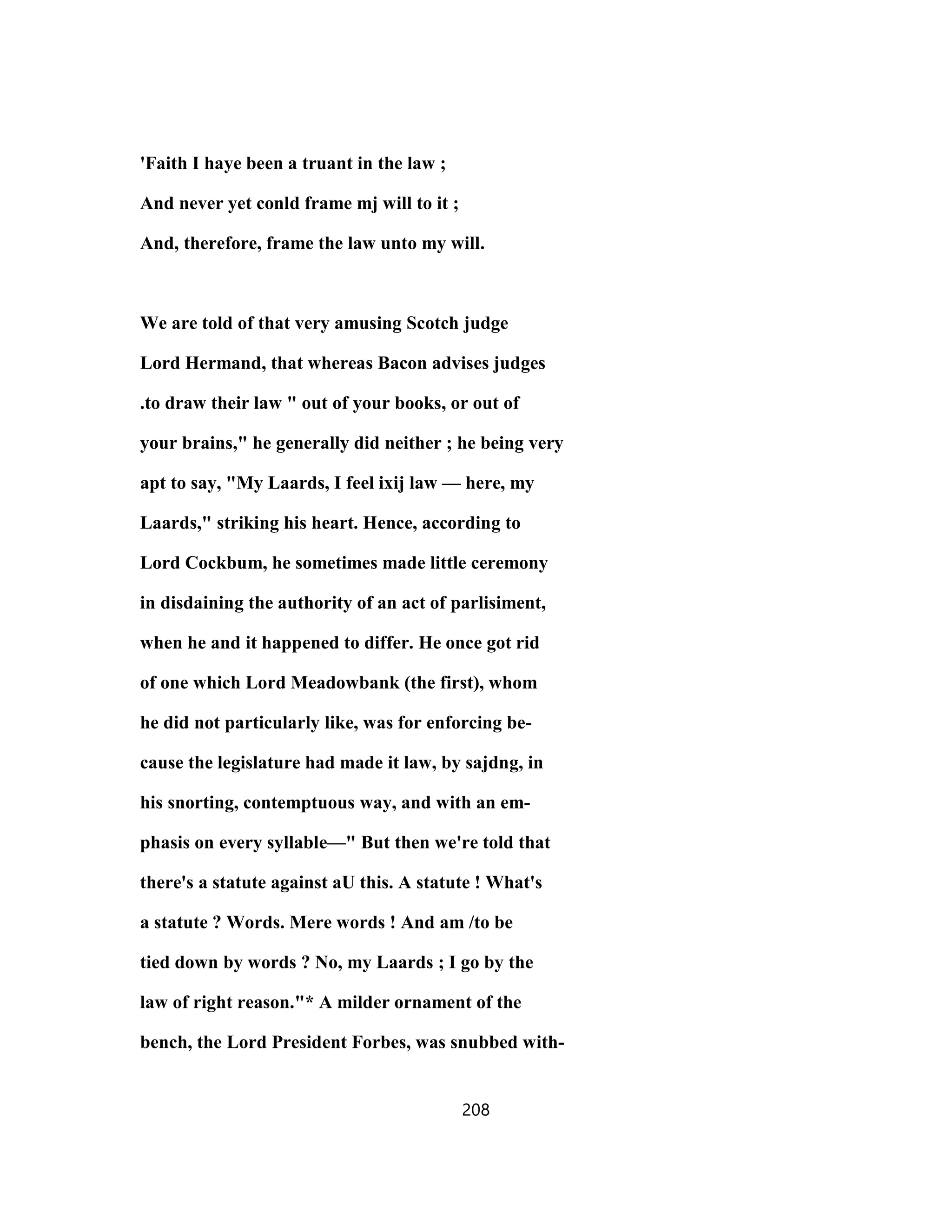 'Faith I haye been a truant in the law ;
And never yet conld frame mj will to it ;
And, therefore, frame the law unto my will.
We are told of that very amusing Scotch judge
Lord Hermand, that whereas Bacon advises judges
.to draw their law " out of your books, or out of
your brains," he generally did neither ; he being very
apt to say, "My Laards, I feel ixij law — here, my
Laards," striking his heart. Hence, according to
Lord Cockbum, he sometimes made little ceremony
in disdaining the authority of an act of parlisiment,
when he and it happened to differ. He once got rid
of one which Lord Meadowbank (the first), whom
he did not particularly like, was for enforcing be-
cause the legislature had made it law, by sajdng, in
his snorting, contemptuous way, and with an em-
phasis on every syllable—" But then we're told that
there's a statute against aU this. A statute ! What's
a statute ? Words. Mere words ! And am /to be
tied down by words ? No, my Laards ; I go by the
law of right reason."* A milder ornament of the
bench, the Lord President Forbes, was snubbed with-
208
 