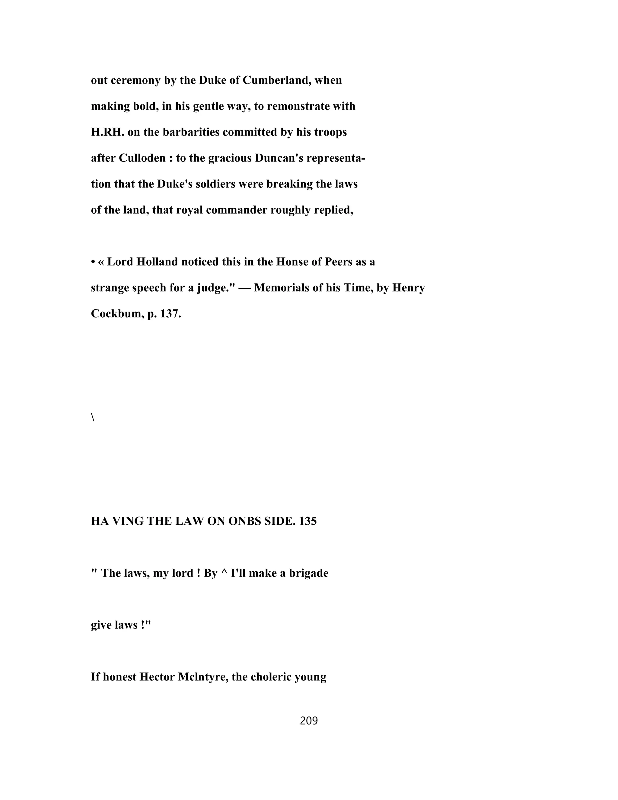 out ceremony by the Duke of Cumberland, when
making bold, in his gentle way, to remonstrate with
H.RH. on the barbarities committed by his troops
after Culloden : to the gracious Duncan's representa-
tion that the Duke's soldiers were breaking the laws
of the land, that royal commander roughly replied,
• « Lord Holland noticed this in the Honse of Peers as a
strange speech for a judge." — Memorials of his Time, by Henry
Cockbum, p. 137.

HA VING THE LAW ON ONBS SIDE. 135
" The laws, my lord ! By ^ I'll make a brigade
give laws !"
If honest Hector Mclntyre, the choleric young
209
 