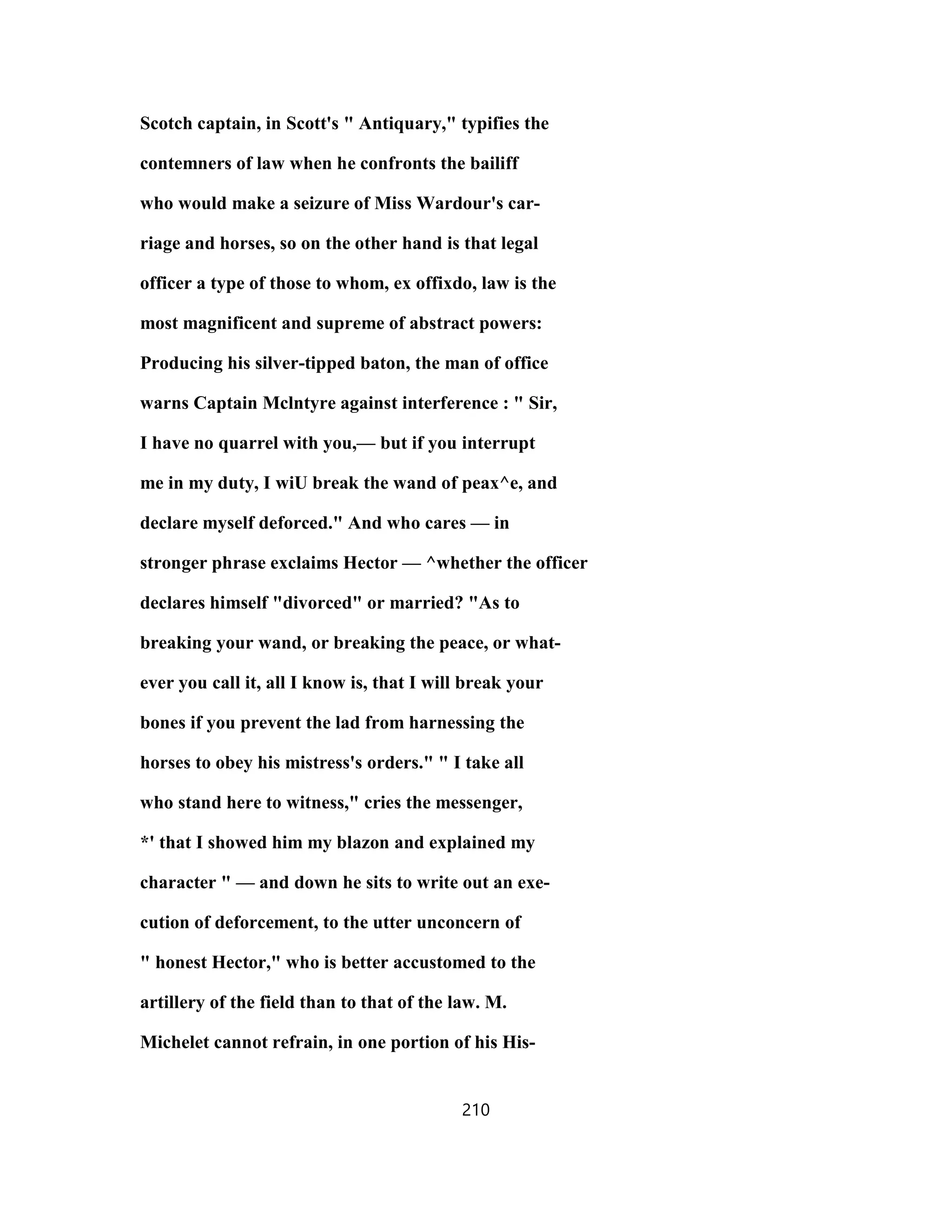 Scotch captain, in Scott's " Antiquary," typifies the
contemners of law when he confronts the bailiff
who would make a seizure of Miss Wardour's car-
riage and horses, so on the other hand is that legal
officer a type of those to whom, ex offixdo, law is the
most magnificent and supreme of abstract powers:
Producing his silver-tipped baton, the man of office
warns Captain Mclntyre against interference : " Sir,
I have no quarrel with you,— but if you interrupt
me in my duty, I wiU break the wand of peax^e, and
declare myself deforced." And who cares — in
stronger phrase exclaims Hector — ^whether the officer
declares himself "divorced" or married? "As to
breaking your wand, or breaking the peace, or what-
ever you call it, all I know is, that I will break your
bones if you prevent the lad from harnessing the
horses to obey his mistress's orders." " I take all
who stand here to witness," cries the messenger,
*' that I showed him my blazon and explained my
character " — and down he sits to write out an exe-
cution of deforcement, to the utter unconcern of
" honest Hector," who is better accustomed to the
artillery of the field than to that of the law. M.
Michelet cannot refrain, in one portion of his His-
210
 