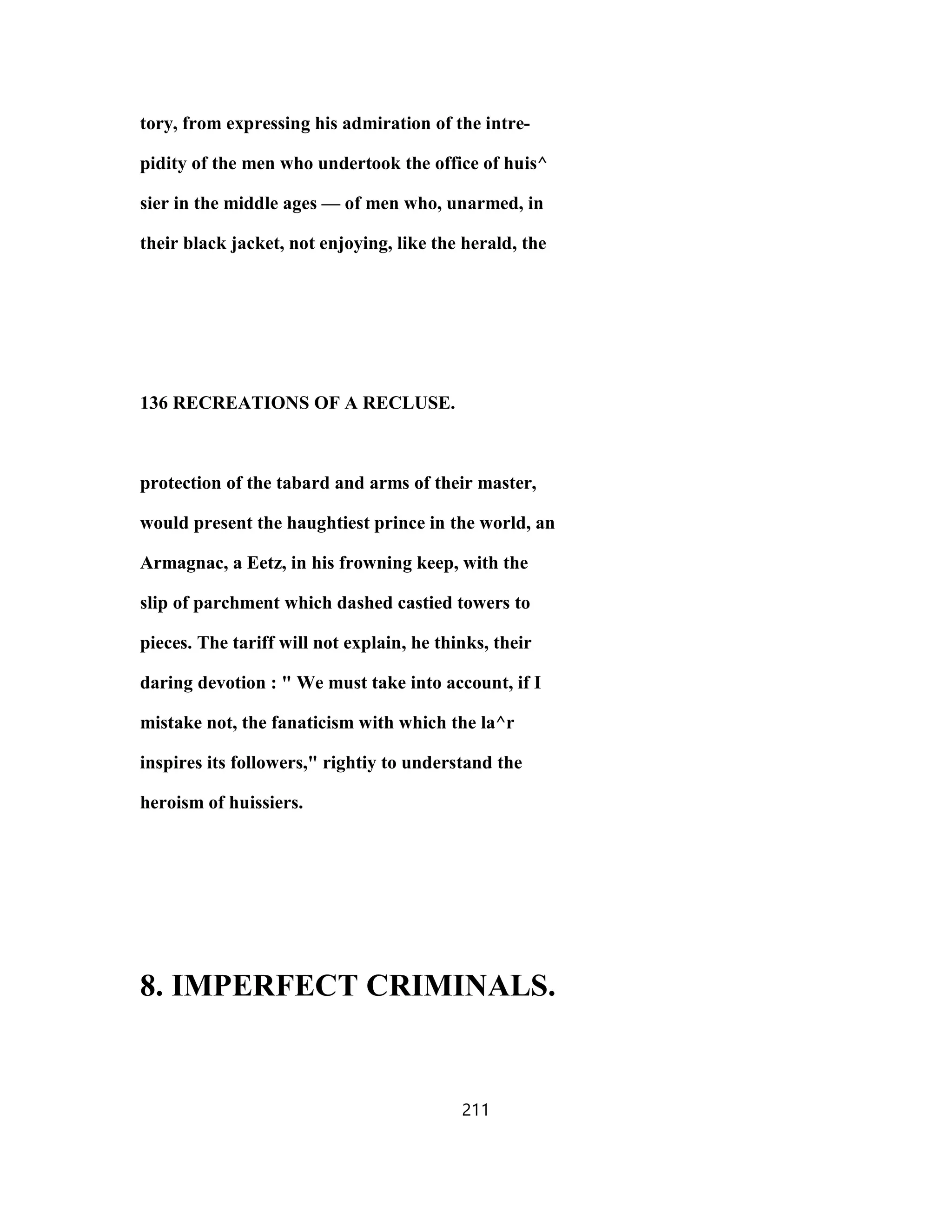 tory, from expressing his admiration of the intre-
pidity of the men who undertook the office of huis^
sier in the middle ages — of men who, unarmed, in
their black jacket, not enjoying, like the herald, the
136 RECREATIONS OF A RECLUSE.
protection of the tabard and arms of their master,
would present the haughtiest prince in the world, an
Armagnac, a Eetz, in his frowning keep, with the
slip of parchment which dashed castied towers to
pieces. The tariff will not explain, he thinks, their
daring devotion : " We must take into account, if I
mistake not, the fanaticism with which the la^r
inspires its followers," rightiy to understand the
heroism of huissiers.
8. IMPERFECT CRIMINALS.
211
 