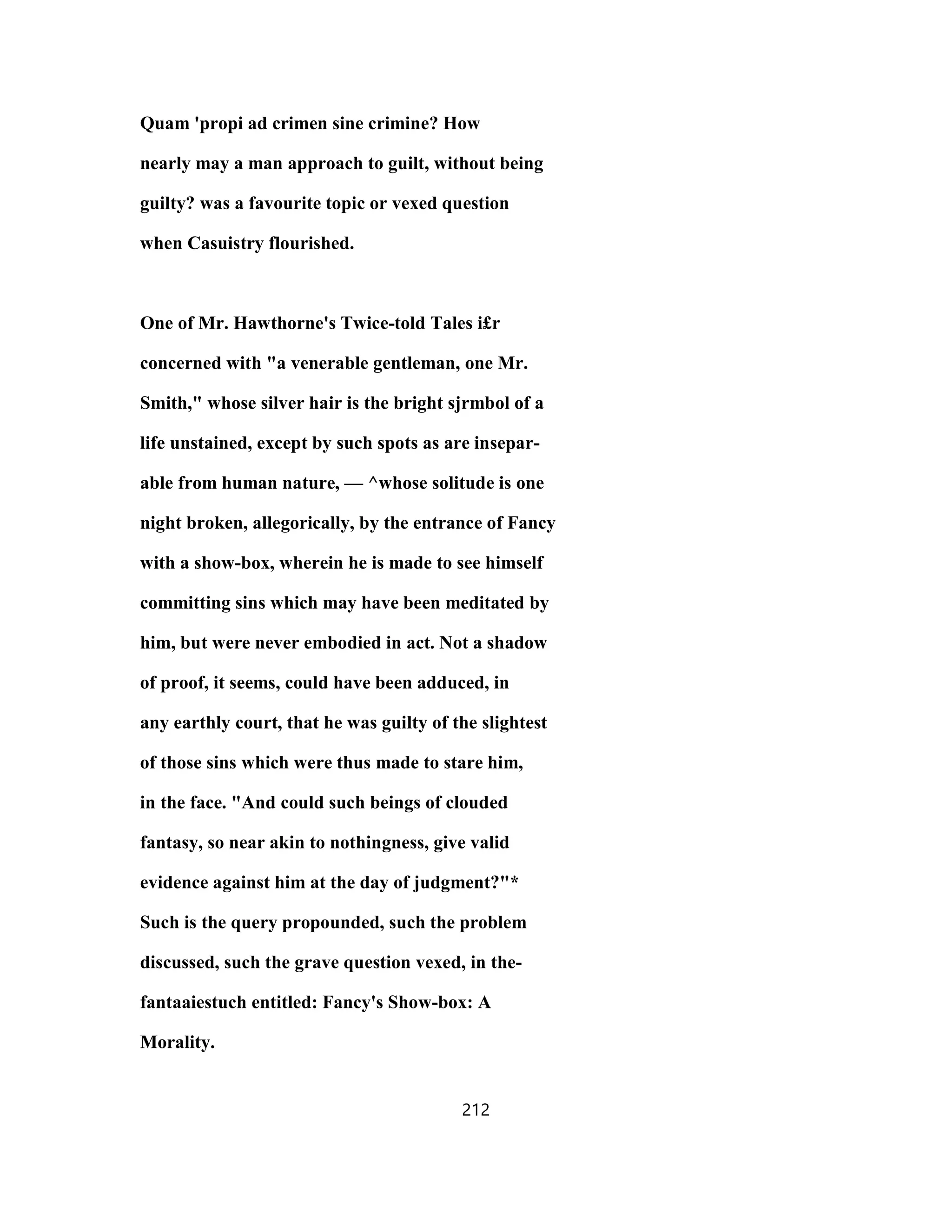 Quam 'propi ad crimen sine crimine? How
nearly may a man approach to guilt, without being
guilty? was a favourite topic or vexed question
when Casuistry flourished.
One of Mr. Hawthorne's Twice-told Tales i£r
concerned with "a venerable gentleman, one Mr.
Smith," whose silver hair is the bright sjrmbol of a
life unstained, except by such spots as are insepar-
able from human nature, — ^whose solitude is one
night broken, allegorically, by the entrance of Fancy
with a show-box, wherein he is made to see himself
committing sins which may have been meditated by
him, but were never embodied in act. Not a shadow
of proof, it seems, could have been adduced, in
any earthly court, that he was guilty of the slightest
of those sins which were thus made to stare him,
in the face. "And could such beings of clouded
fantasy, so near akin to nothingness, give valid
evidence against him at the day of judgment?"*
Such is the query propounded, such the problem
discussed, such the grave question vexed, in the-
fantaaiestuch entitled: Fancy's Show-box: A
Morality.
212
 