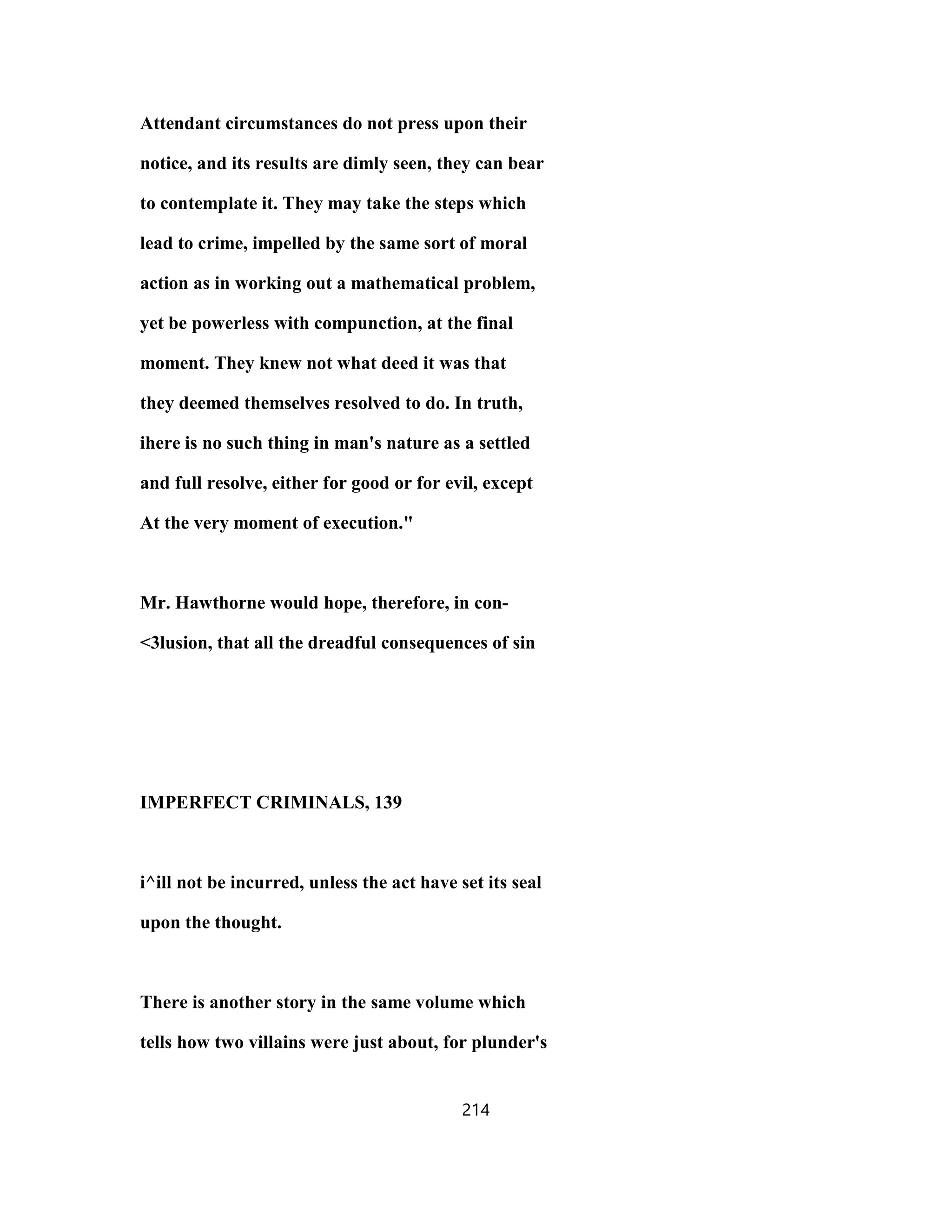 Attendant circumstances do not press upon their
notice, and its results are dimly seen, they can bear
to contemplate it. They may take the steps which
lead to crime, impelled by the same sort of moral
action as in working out a mathematical problem,
yet be powerless with compunction, at the final
moment. They knew not what deed it was that
they deemed themselves resolved to do. In truth,
ihere is no such thing in man's nature as a settled
and full resolve, either for good or for evil, except
At the very moment of execution."
Mr. Hawthorne would hope, therefore, in con-
<3lusion, that all the dreadful consequences of sin
IMPERFECT CRIMINALS, 139
i^ill not be incurred, unless the act have set its seal
upon the thought.
There is another story in the same volume which
tells how two villains were just about, for plunder's
214
 