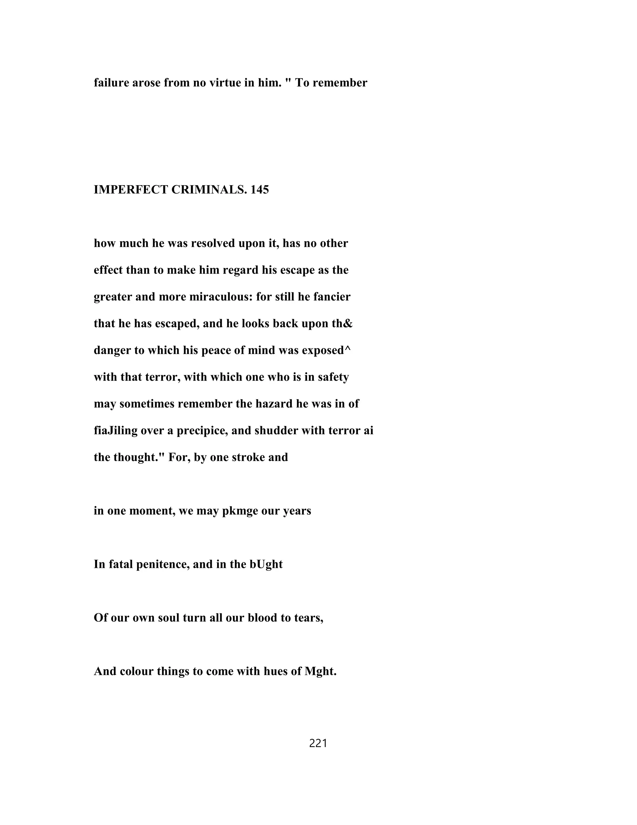 failure arose from no virtue in him. " To remember
IMPERFECT CRIMINALS. 145
how much he was resolved upon it, has no other
effect than to make him regard his escape as the
greater and more miraculous: for still he fancier
that he has escaped, and he looks back upon th&
danger to which his peace of mind was exposed^
with that terror, with which one who is in safety
may sometimes remember the hazard he was in of
fiaJiling over a precipice, and shudder with terror ai
the thought." For, by one stroke and
in one moment, we may pkmge our years
In fatal penitence, and in the bUght
Of our own soul turn all our blood to tears,
And colour things to come with hues of Mght.
221
 
