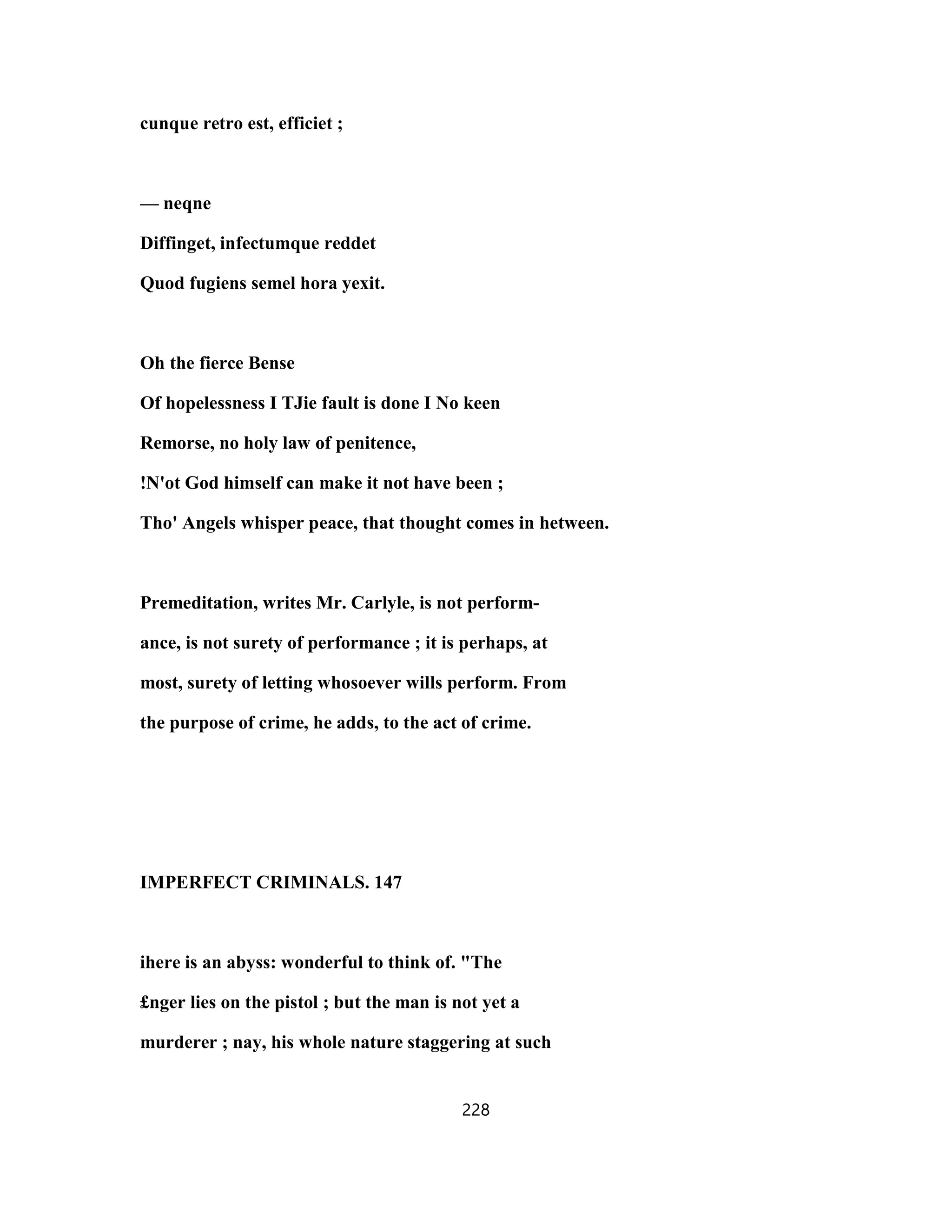 cunque retro est, efficiet ;
— neqne
Diffinget, infectumque reddet
Quod fugiens semel hora yexit.
Oh the fierce Bense
Of hopelessness I TJie fault is done I No keen
Remorse, no holy law of penitence,
!N'ot God himself can make it not have been ;
Tho' Angels whisper peace, that thought comes in hetween.
Premeditation, writes Mr. Carlyle, is not perform-
ance, is not surety of performance ; it is perhaps, at
most, surety of letting whosoever wills perform. From
the purpose of crime, he adds, to the act of crime.
IMPERFECT CRIMINALS. 147
ihere is an abyss: wonderful to think of. "The
£nger lies on the pistol ; but the man is not yet a
murderer ; nay, his whole nature staggering at such
228
 
