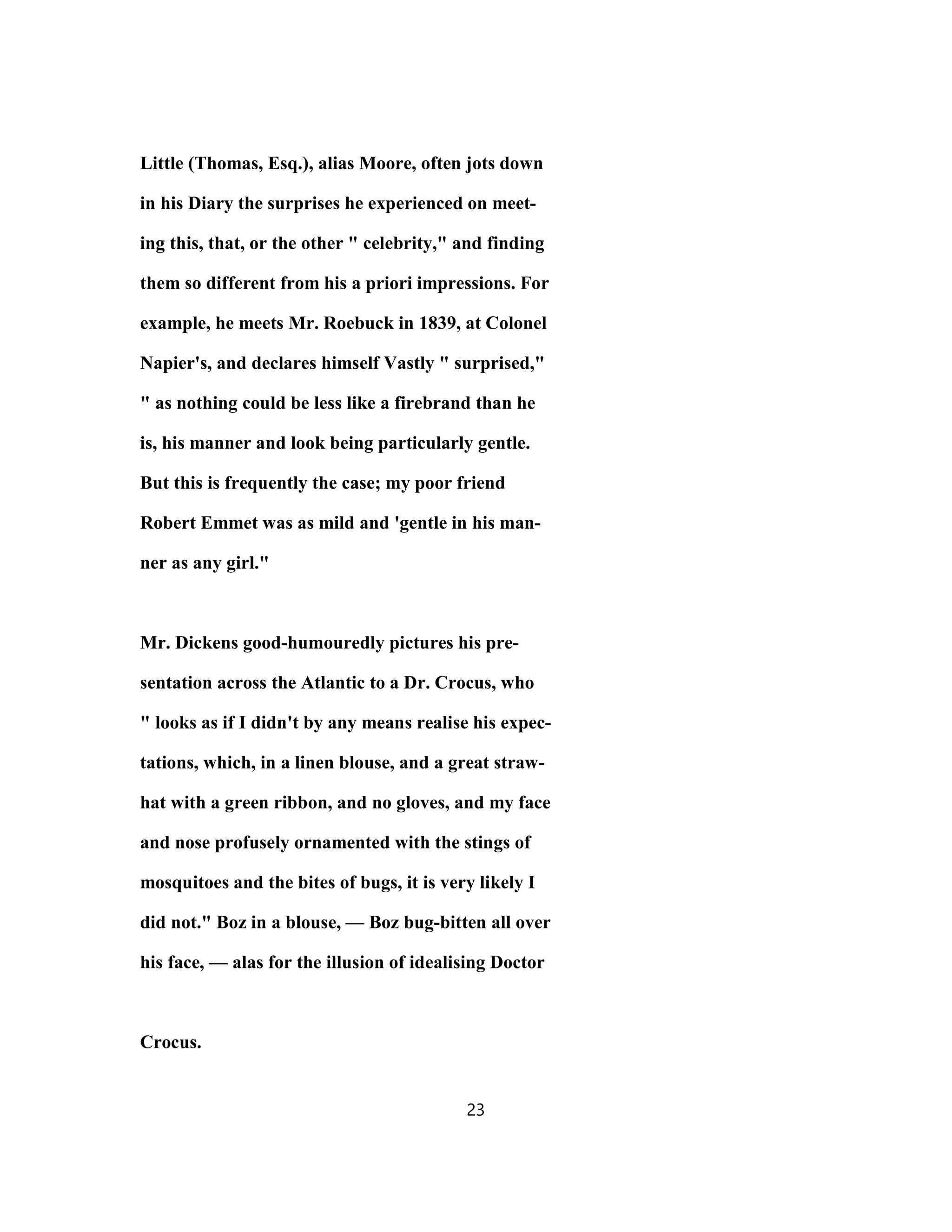 Little (Thomas, Esq.), alias Moore, often jots down
in his Diary the surprises he experienced on meet-
ing this, that, or the other " celebrity," and finding
them so different from his a priori impressions. For
example, he meets Mr. Roebuck in 1839, at Colonel
Napier's, and declares himself Vastly " surprised,"
" as nothing could be less like a firebrand than he
is, his manner and look being particularly gentle.
But this is frequently the case; my poor friend
Robert Emmet was as mild and 'gentle in his man-
ner as any girl."
Mr. Dickens good-humouredly pictures his pre-
sentation across the Atlantic to a Dr. Crocus, who
" looks as if I didn't by any means realise his expec-
tations, which, in a linen blouse, and a great straw-
hat with a green ribbon, and no gloves, and my face
and nose profusely ornamented with the stings of
mosquitoes and the bites of bugs, it is very likely I
did not." Boz in a blouse, — Boz bug-bitten all over
his face, — alas for the illusion of idealising Doctor
Crocus.
23
 