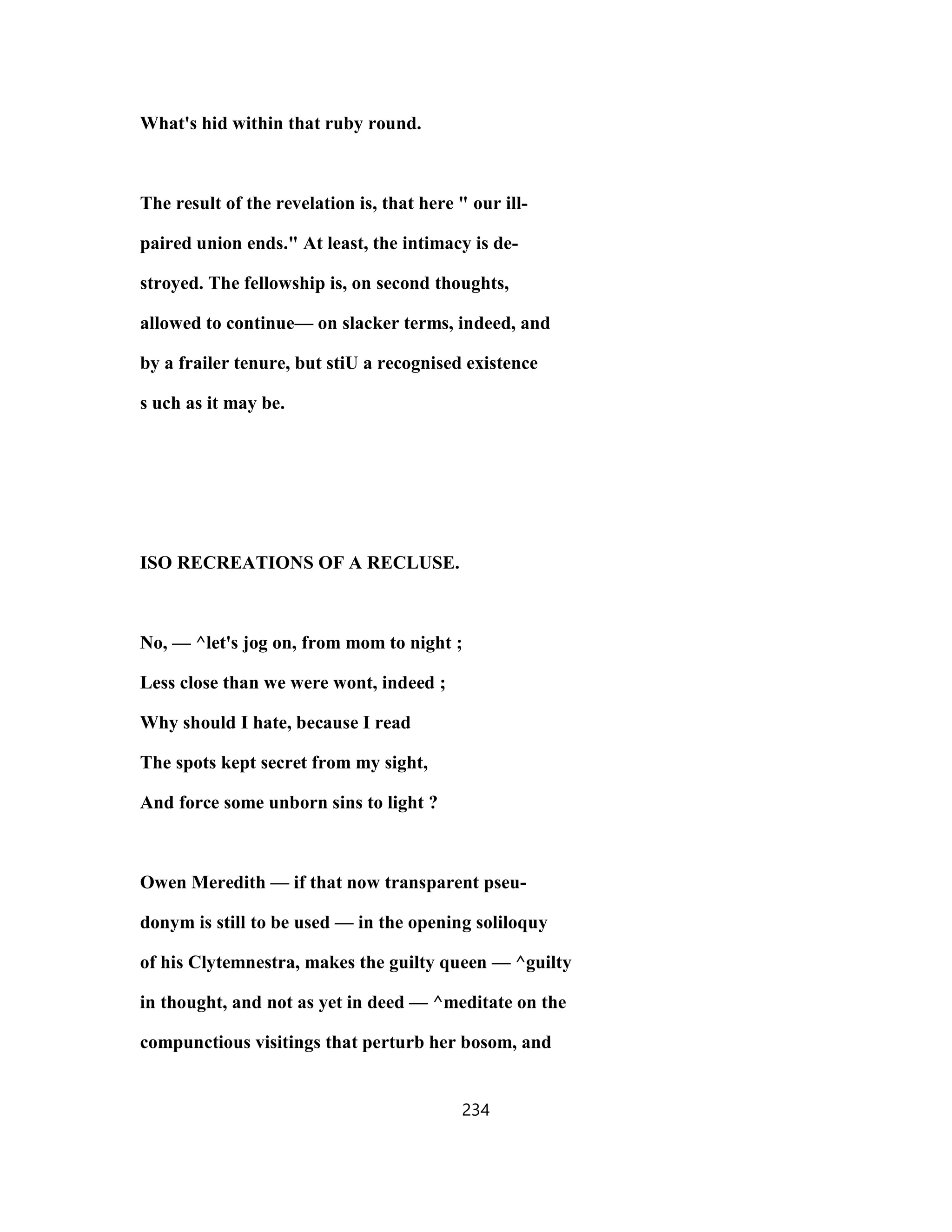 What's hid within that ruby round.
The result of the revelation is, that here " our ill-
paired union ends." At least, the intimacy is de-
stroyed. The fellowship is, on second thoughts,
allowed to continue— on slacker terms, indeed, and
by a frailer tenure, but stiU a recognised existence
s uch as it may be.
ISO RECREATIONS OF A RECLUSE.
No, — ^let's jog on, from mom to night ;
Less close than we were wont, indeed ;
Why should I hate, because I read
The spots kept secret from my sight,
And force some unborn sins to light ?
Owen Meredith — if that now transparent pseu-
donym is still to be used — in the opening soliloquy
of his Clytemnestra, makes the guilty queen — ^guilty
in thought, and not as yet in deed — ^meditate on the
compunctious visitings that perturb her bosom, and
234
 