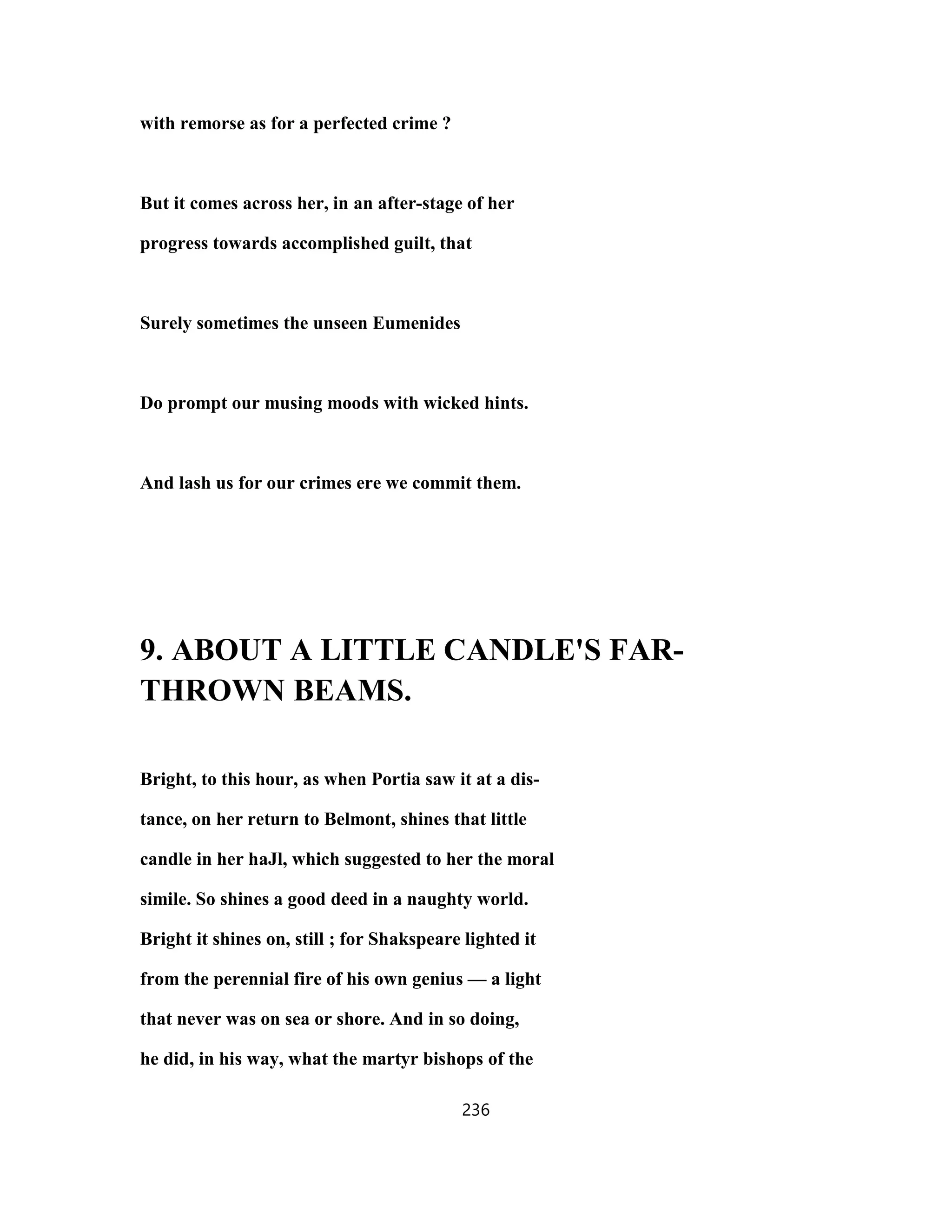 with remorse as for a perfected crime ?
But it comes across her, in an after-stage of her
progress towards accomplished guilt, that
Surely sometimes the unseen Eumenides
Do prompt our musing moods with wicked hints.
And lash us for our crimes ere we commit them.
9. ABOUT A LITTLE CANDLE'S FAR-
THROWN BEAMS.
Bright, to this hour, as when Portia saw it at a dis-
tance, on her return to Belmont, shines that little
candle in her haJl, which suggested to her the moral
simile. So shines a good deed in a naughty world.
Bright it shines on, still ; for Shakspeare lighted it
from the perennial fire of his own genius — a light
that never was on sea or shore. And in so doing,
he did, in his way, what the martyr bishops of the
236
 
