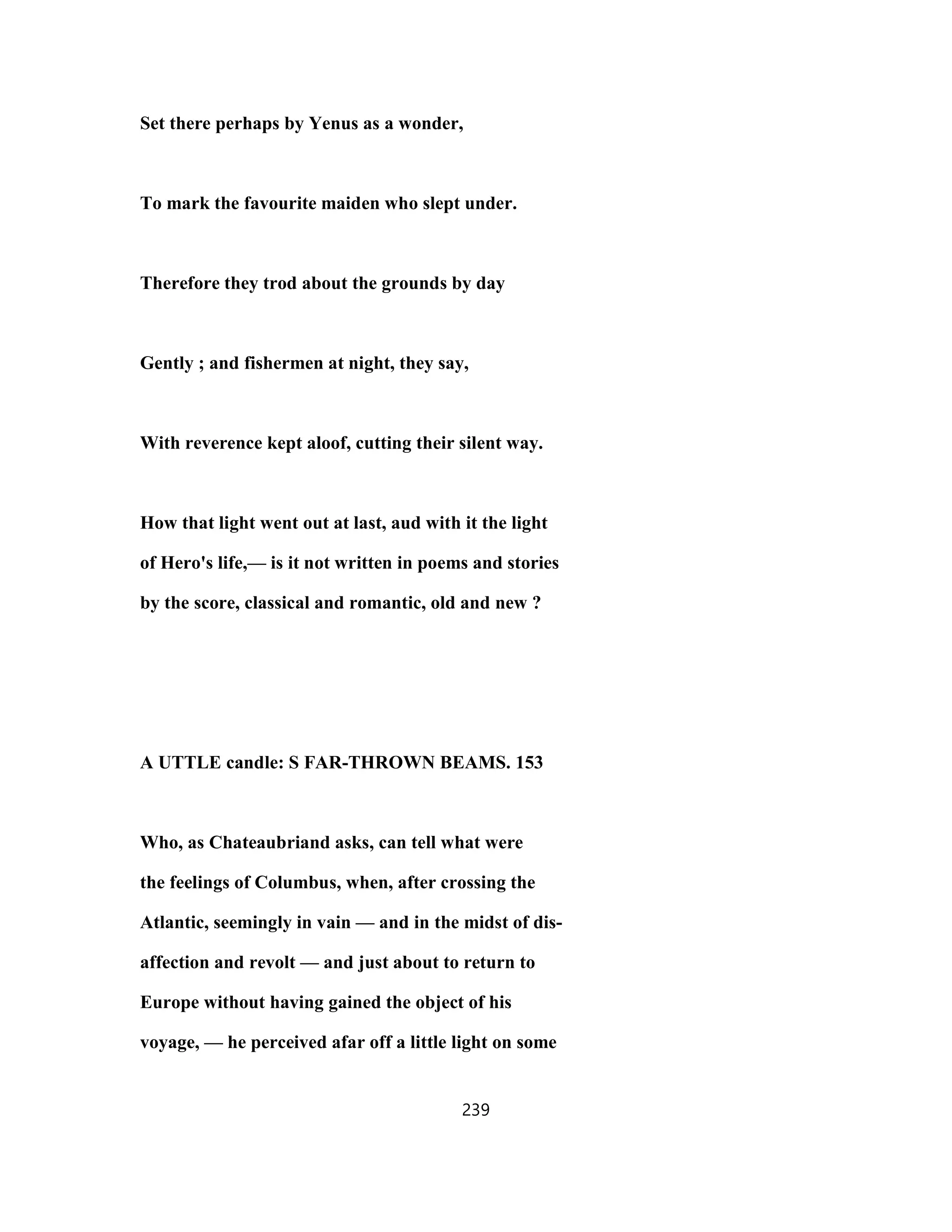 Set there perhaps by Yenus as a wonder,
To mark the favourite maiden who slept under.
Therefore they trod about the grounds by day
Gently ; and fishermen at night, they say,
With reverence kept aloof, cutting their silent way.
How that light went out at last, aud with it the light
of Hero's life,— is it not written in poems and stories
by the score, classical and romantic, old and new ?
A UTTLE candle: S FAR-THROWN BEAMS. 153
Who, as Chateaubriand asks, can tell what were
the feelings of Columbus, when, after crossing the
Atlantic, seemingly in vain — and in the midst of dis-
affection and revolt — and just about to return to
Europe without having gained the object of his
voyage, — he perceived afar off a little light on some
239
 