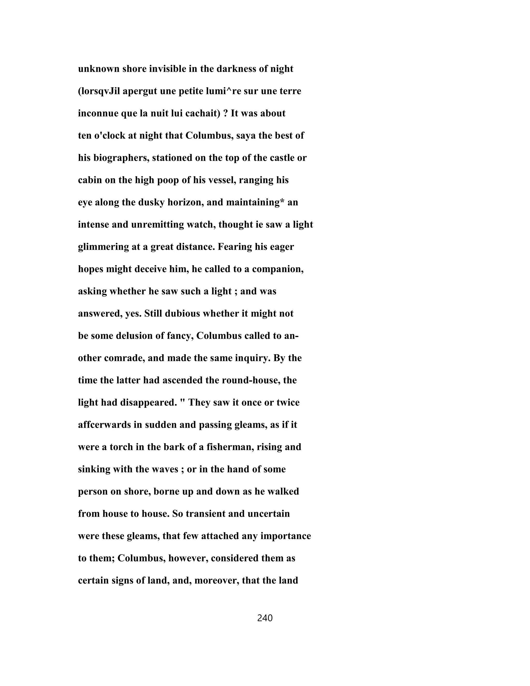 unknown shore invisible in the darkness of night
(lorsqvJil apergut une petite lumi^re sur une terre
inconnue que la nuit lui cachait) ? It was about
ten o'clock at night that Columbus, saya the best of
his biographers, stationed on the top of the castle or
cabin on the high poop of his vessel, ranging his
eye along the dusky horizon, and maintaining* an
intense and unremitting watch, thought ie saw a light
glimmering at a great distance. Fearing his eager
hopes might deceive him, he called to a companion,
asking whether he saw such a light ; and was
answered, yes. Still dubious whether it might not
be some delusion of fancy, Columbus called to an-
other comrade, and made the same inquiry. By the
time the latter had ascended the round-house, the
light had disappeared. " They saw it once or twice
affcerwards in sudden and passing gleams, as if it
were a torch in the bark of a fisherman, rising and
sinking with the waves ; or in the hand of some
person on shore, borne up and down as he walked
from house to house. So transient and uncertain
were these gleams, that few attached any importance
to them; Columbus, however, considered them as
certain signs of land, and, moreover, that the land
240
 