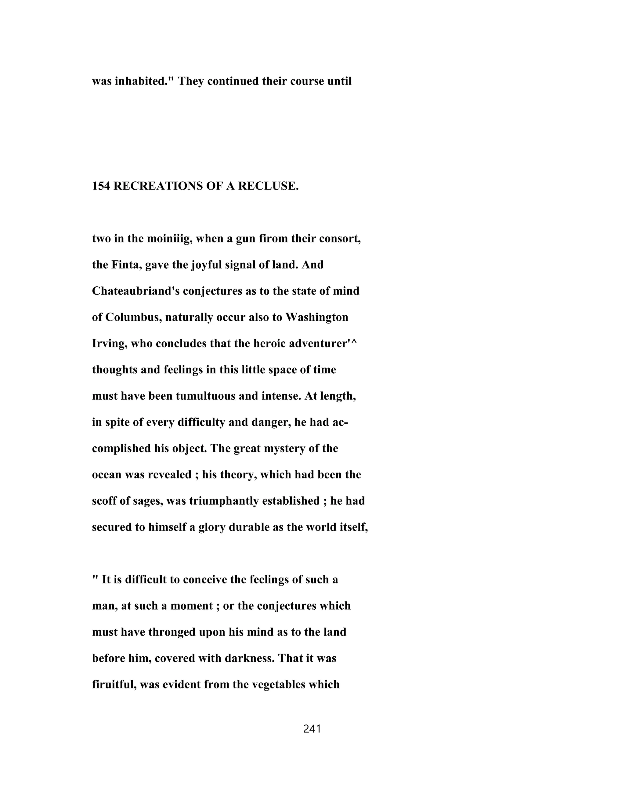 was inhabited." They continued their course until
154 RECREATIONS OF A RECLUSE.
two in the moiniiig, when a gun firom their consort,
the Finta, gave the joyful signal of land. And
Chateaubriand's conjectures as to the state of mind
of Columbus, naturally occur also to Washington
Irving, who concludes that the heroic adventurer'^
thoughts and feelings in this little space of time
must have been tumultuous and intense. At length,
in spite of every difficulty and danger, he had ac-
complished his object. The great mystery of the
ocean was revealed ; his theory, which had been the
scoff of sages, was triumphantly established ; he had
secured to himself a glory durable as the world itself,
" It is difficult to conceive the feelings of such a
man, at such a moment ; or the conjectures which
must have thronged upon his mind as to the land
before him, covered with darkness. That it was
firuitful, was evident from the vegetables which
241
 