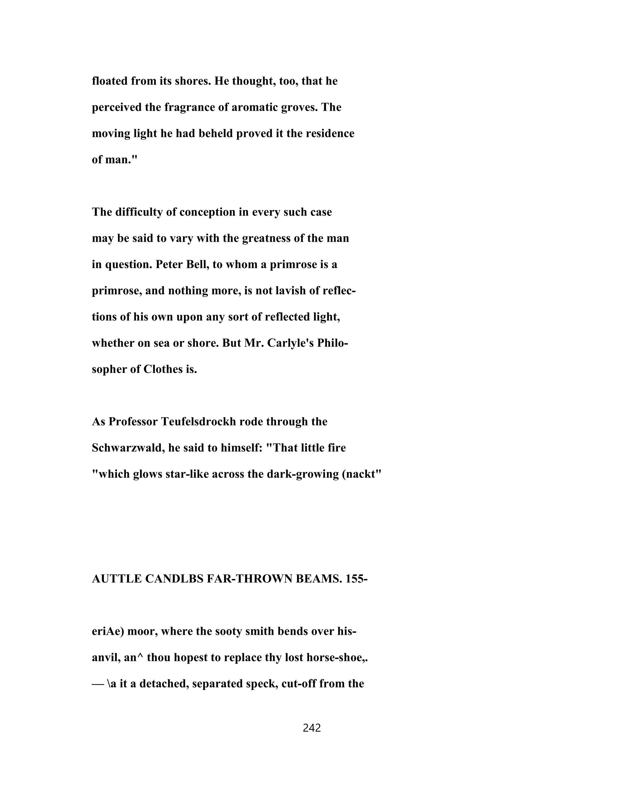 floated from its shores. He thought, too, that he
perceived the fragrance of aromatic groves. The
moving light he had beheld proved it the residence
of man."
The difficulty of conception in every such case
may be said to vary with the greatness of the man
in question. Peter Bell, to whom a primrose is a
primrose, and nothing more, is not lavish of reflec-
tions of his own upon any sort of reflected light,
whether on sea or shore. But Mr. Carlyle's Philo-
sopher of Clothes is.
As Professor Teufelsdrockh rode through the
Schwarzwald, he said to himself: "That little fire
"which glows star-like across the dark-growing (nackt"
AUTTLE CANDLBS FAR-THROWN BEAMS. 155-
eriAe) moor, where the sooty smith bends over his-
anvil, an^ thou hopest to replace thy lost horse-shoe,.
— a it a detached, separated speck, cut-off from the
242
 