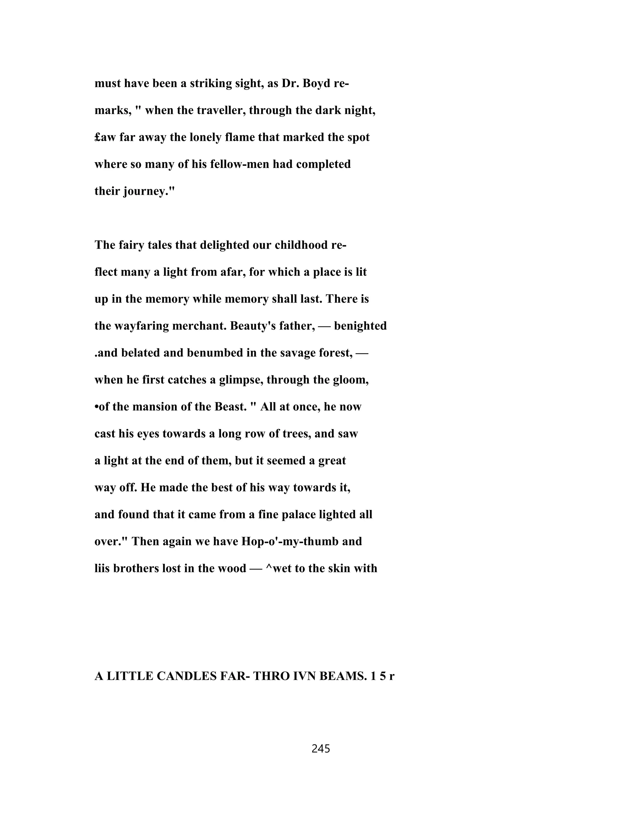 must have been a striking sight, as Dr. Boyd re-
marks, " when the traveller, through the dark night,
£aw far away the lonely flame that marked the spot
where so many of his fellow-men had completed
their journey."
The fairy tales that delighted our childhood re-
flect many a light from afar, for which a place is lit
up in the memory while memory shall last. There is
the wayfaring merchant. Beauty's father, — benighted
.and belated and benumbed in the savage forest, —
when he first catches a glimpse, through the gloom,
•of the mansion of the Beast. " All at once, he now
cast his eyes towards a long row of trees, and saw
a light at the end of them, but it seemed a great
way off. He made the best of his way towards it,
and found that it came from a fine palace lighted all
over." Then again we have Hop-o'-my-thumb and
liis brothers lost in the wood — ^wet to the skin with
A LITTLE CANDLES FAR- THRO IVN BEAMS. 1 5 r
245
 