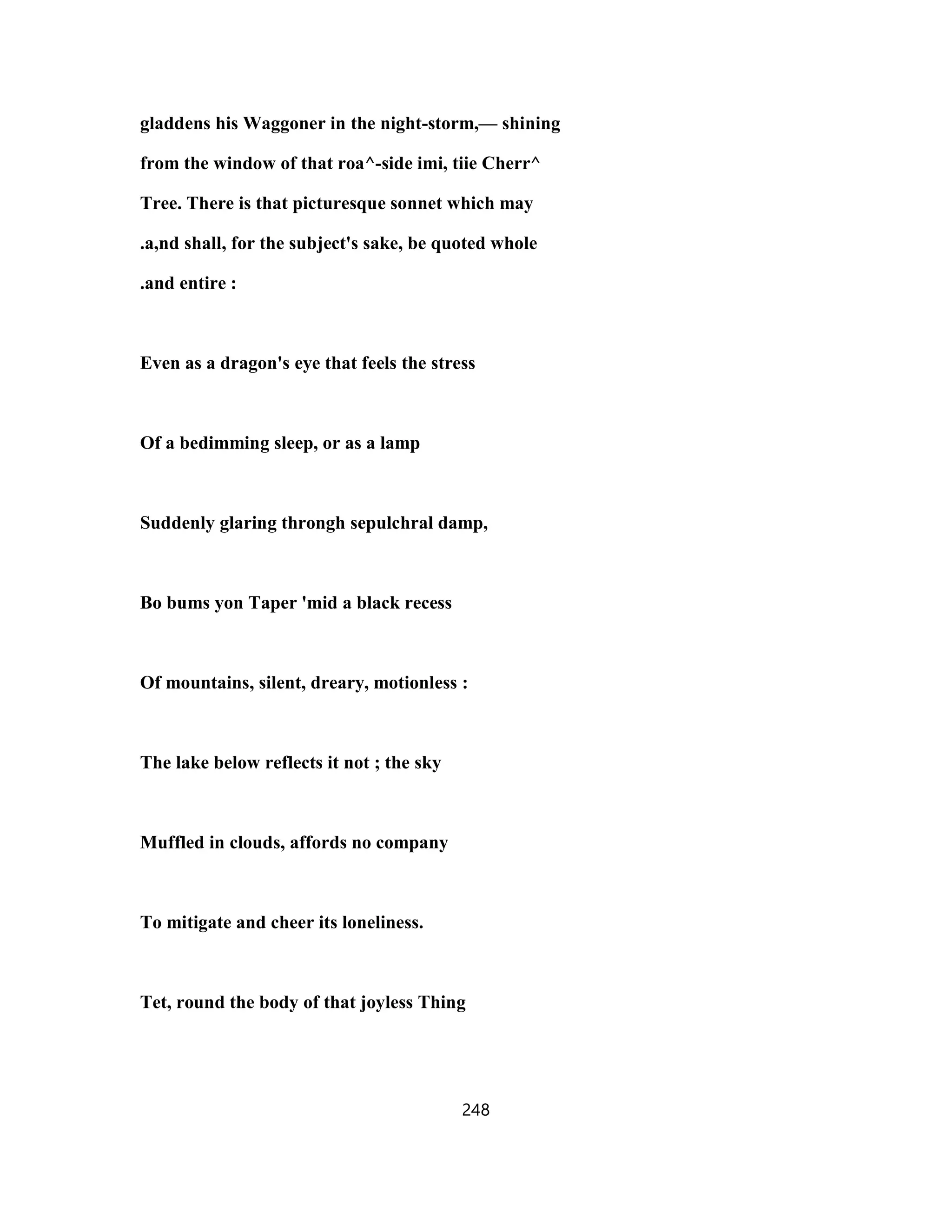 gladdens his Waggoner in the night-storm,— shining
from the window of that roa^-side imi, tiie Cherr^
Tree. There is that picturesque sonnet which may
.a,nd shall, for the subject's sake, be quoted whole
.and entire :
Even as a dragon's eye that feels the stress
Of a bedimming sleep, or as a lamp
Suddenly glaring throngh sepulchral damp,
Bo bums yon Taper 'mid a black recess
Of mountains, silent, dreary, motionless :
The lake below reflects it not ; the sky
Muffled in clouds, affords no company
To mitigate and cheer its loneliness.
Tet, round the body of that joyless Thing
248
 