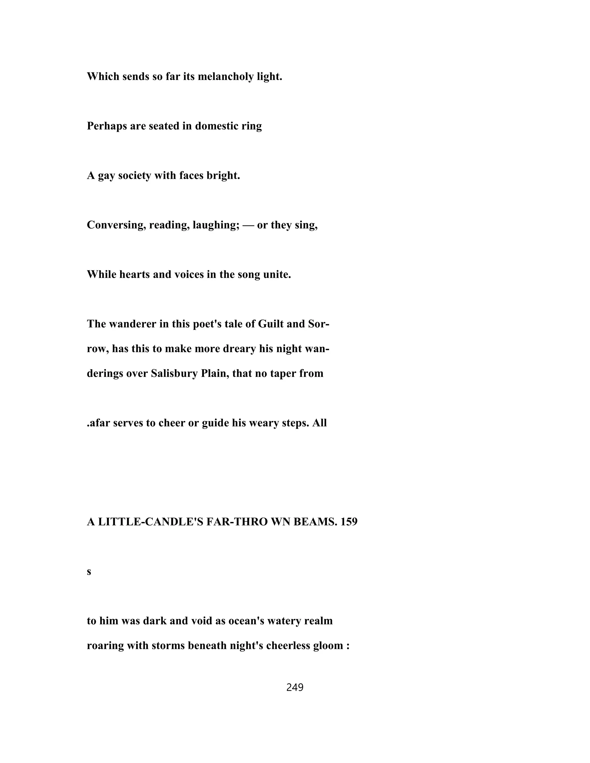 Which sends so far its melancholy light.
Perhaps are seated in domestic ring
A gay society with faces bright.
Conversing, reading, laughing; — or they sing,
While hearts and voices in the song unite.
The wanderer in this poet's tale of Guilt and Sor-
row, has this to make more dreary his night wan-
derings over Salisbury Plain, that no taper from
.afar serves to cheer or guide his weary steps. All
A LITTLE-CANDLE'S FAR-THRO WN BEAMS. 159
s
to him was dark and void as ocean's watery realm
roaring with storms beneath night's cheerless gloom :
249
 