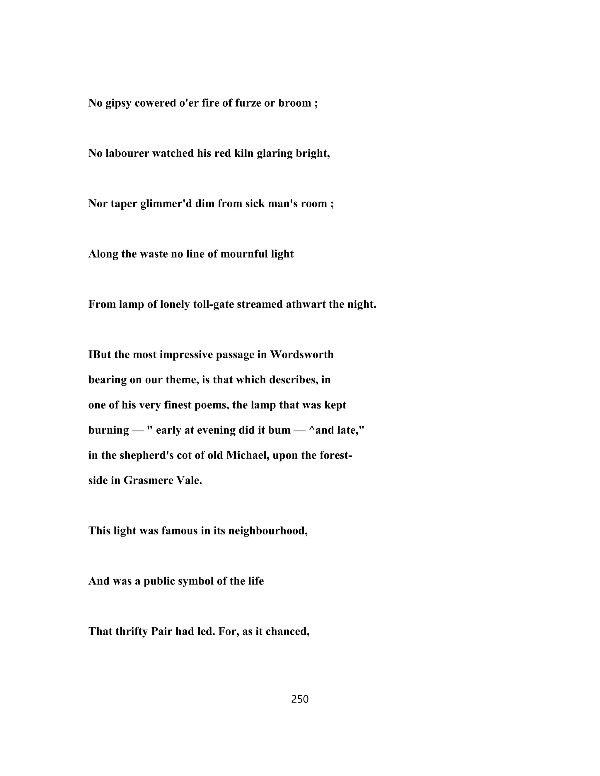 No gipsy cowered o'er fire of furze or broom ;
No labourer watched his red kiln glaring bright,
Nor taper glimmer'd dim from sick man's room ;
Along the waste no line of mournful light
From lamp of lonely toll-gate streamed athwart the night.
IBut the most impressive passage in Wordsworth
bearing on our theme, is that which describes, in
one of his very finest poems, the lamp that was kept
burning — " early at evening did it bum — ^and late,"
in the shepherd's cot of old Michael, upon the forest-
side in Grasmere Vale.
This light was famous in its neighbourhood,
And was a public symbol of the life
That thrifty Pair had led. For, as it chanced,
250
 