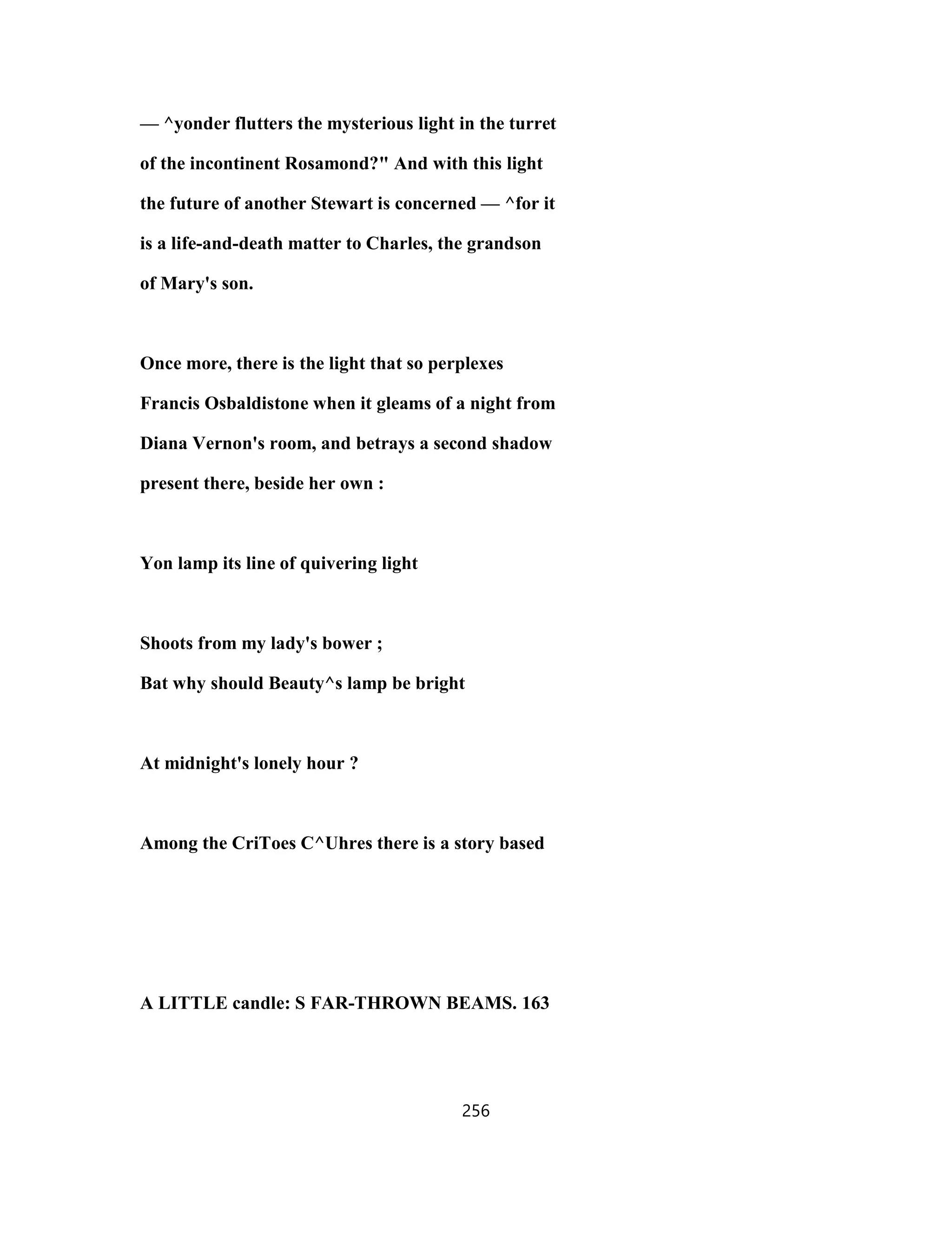 — ^yonder flutters the mysterious light in the turret
of the incontinent Rosamond?" And with this light
the future of another Stewart is concerned — ^for it
is a life-and-death matter to Charles, the grandson
of Mary's son.
Once more, there is the light that so perplexes
Francis Osbaldistone when it gleams of a night from
Diana Vernon's room, and betrays a second shadow
present there, beside her own :
Yon lamp its line of quivering light
Shoots from my lady's bower ;
Bat why should Beauty^s lamp be bright
At midnight's lonely hour ?
Among the CriToes C^Uhres there is a story based
A LITTLE candle: S FAR-THROWN BEAMS. 163
256
 