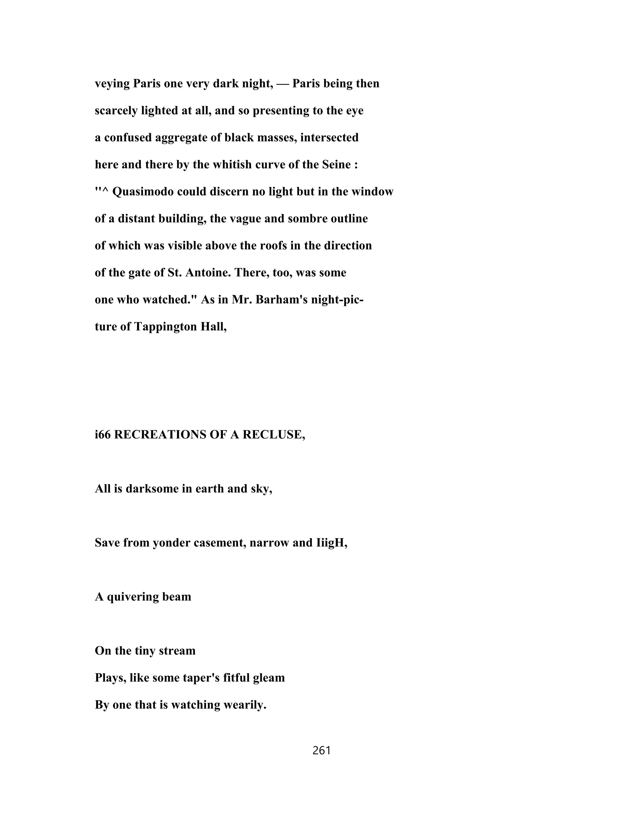 veying Paris one very dark night, — Paris being then
scarcely lighted at all, and so presenting to the eye
a confused aggregate of black masses, intersected
here and there by the whitish curve of the Seine :
''^ Quasimodo could discern no light but in the window
of a distant building, the vague and sombre outline
of which was visible above the roofs in the direction
of the gate of St. Antoine. There, too, was some
one who watched." As in Mr. Barham's night-pic-
ture of Tappington Hall,
i66 RECREATIONS OF A RECLUSE,
All is darksome in earth and sky,
Save from yonder casement, narrow and IiigH,
A quivering beam
On the tiny stream
Plays, like some taper's fitful gleam
By one that is watching wearily.
261
 