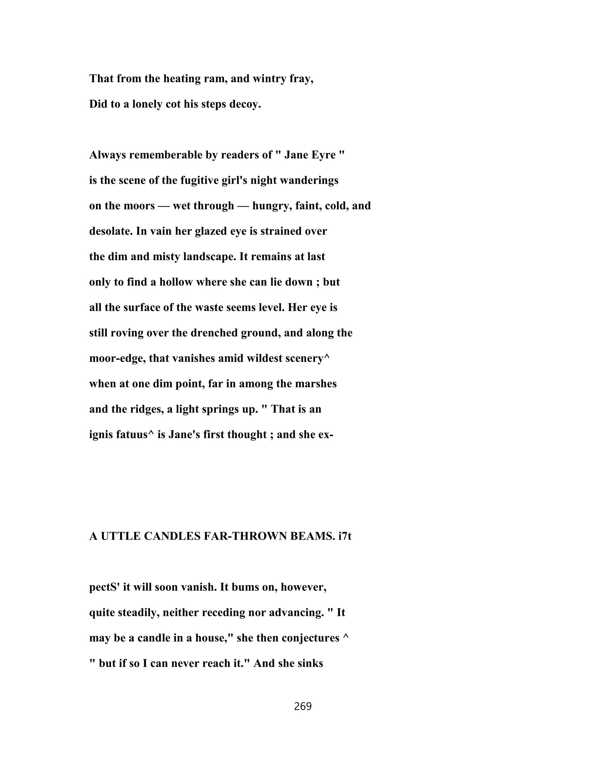 That from the heating ram, and wintry fray,
Did to a lonely cot his steps decoy.
Always rememberable by readers of " Jane Eyre "
is the scene of the fugitive girl's night wanderings
on the moors — wet through — hungry, faint, cold, and
desolate. In vain her glazed eye is strained over
the dim and misty landscape. It remains at last
only to find a hollow where she can lie down ; but
all the surface of the waste seems level. Her eye is
still roving over the drenched ground, and along the
moor-edge, that vanishes amid wildest scenery^
when at one dim point, far in among the marshes
and the ridges, a light springs up. " That is an
ignis fatuus^ is Jane's first thought ; and she ex-
A UTTLE CANDLES FAR-THROWN BEAMS. i7t
pectS' it will soon vanish. It bums on, however,
quite steadily, neither receding nor advancing. " It
may be a candle in a house," she then conjectures ^
" but if so I can never reach it." And she sinks
269
 