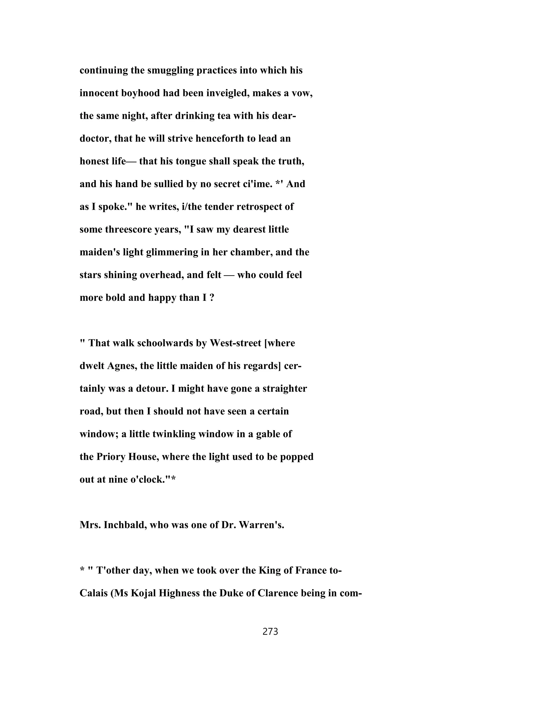 continuing the smuggling practices into which his
innocent boyhood had been inveigled, makes a vow,
the same night, after drinking tea with his dear-
doctor, that he will strive henceforth to lead an
honest life— that his tongue shall speak the truth,
and his hand be sullied by no secret ci'ime. *' And
as I spoke." he writes, i/the tender retrospect of
some threescore years, "I saw my dearest little
maiden's light glimmering in her chamber, and the
stars shining overhead, and felt — who could feel
more bold and happy than I ?
" That walk schoolwards by West-street [where
dwelt Agnes, the little maiden of his regards] cer-
tainly was a detour. I might have gone a straighter
road, but then I should not have seen a certain
window; a little twinkling window in a gable of
the Priory House, where the light used to be popped
out at nine o'clock."*
Mrs. Inchbald, who was one of Dr. Warren's.
* " T'other day, when we took over the King of France to-
Calais (Ms Kojal Highness the Duke of Clarence being in com-
273
 