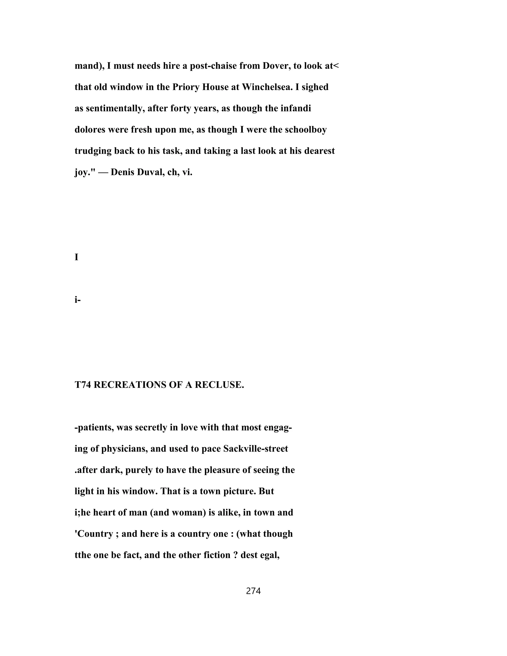 mand), I must needs hire a post-chaise from Dover, to look at<
that old window in the Priory House at Winchelsea. I sighed
as sentimentally, after forty years, as though the infandi
dolores were fresh upon me, as though I were the schoolboy
trudging back to his task, and taking a last look at his dearest
joy." — Denis Duval, ch, vi.
I
i-
T74 RECREATIONS OF A RECLUSE.
-patients, was secretly in love with that most engag-
ing of physicians, and used to pace Sackville-street
.after dark, purely to have the pleasure of seeing the
light in his window. That is a town picture. But
i;he heart of man (and woman) is alike, in town and
'Country ; and here is a country one : (what though
tthe one be fact, and the other fiction ? dest egal,
274
 
