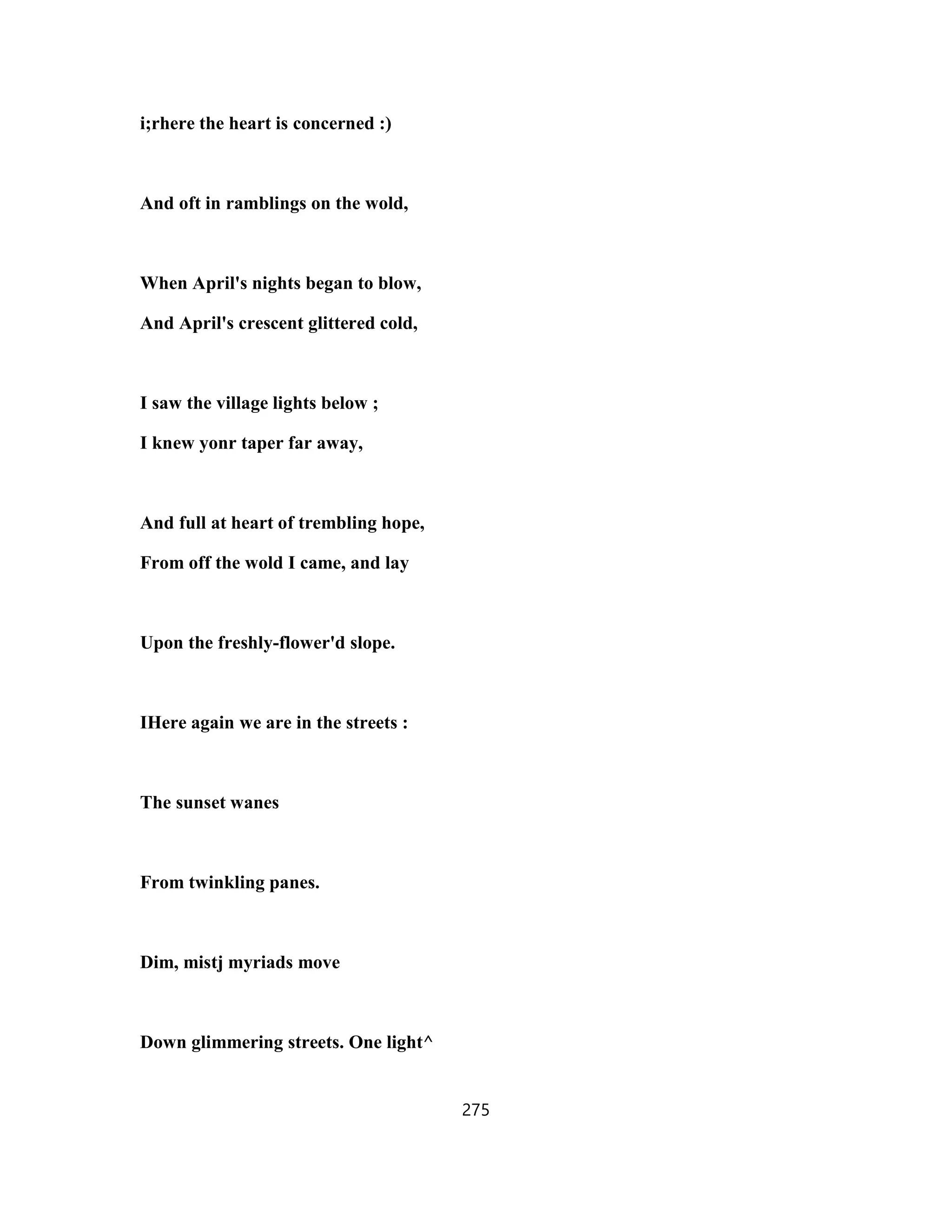 i;rhere the heart is concerned :)
And oft in ramblings on the wold,
When April's nights began to blow,
And April's crescent glittered cold,
I saw the village lights below ;
I knew yonr taper far away,
And full at heart of trembling hope,
From off the wold I came, and lay
Upon the freshly-flower'd slope.
IHere again we are in the streets :
The sunset wanes
From twinkling panes.
Dim, mistj myriads move
Down glimmering streets. One light^
275
 