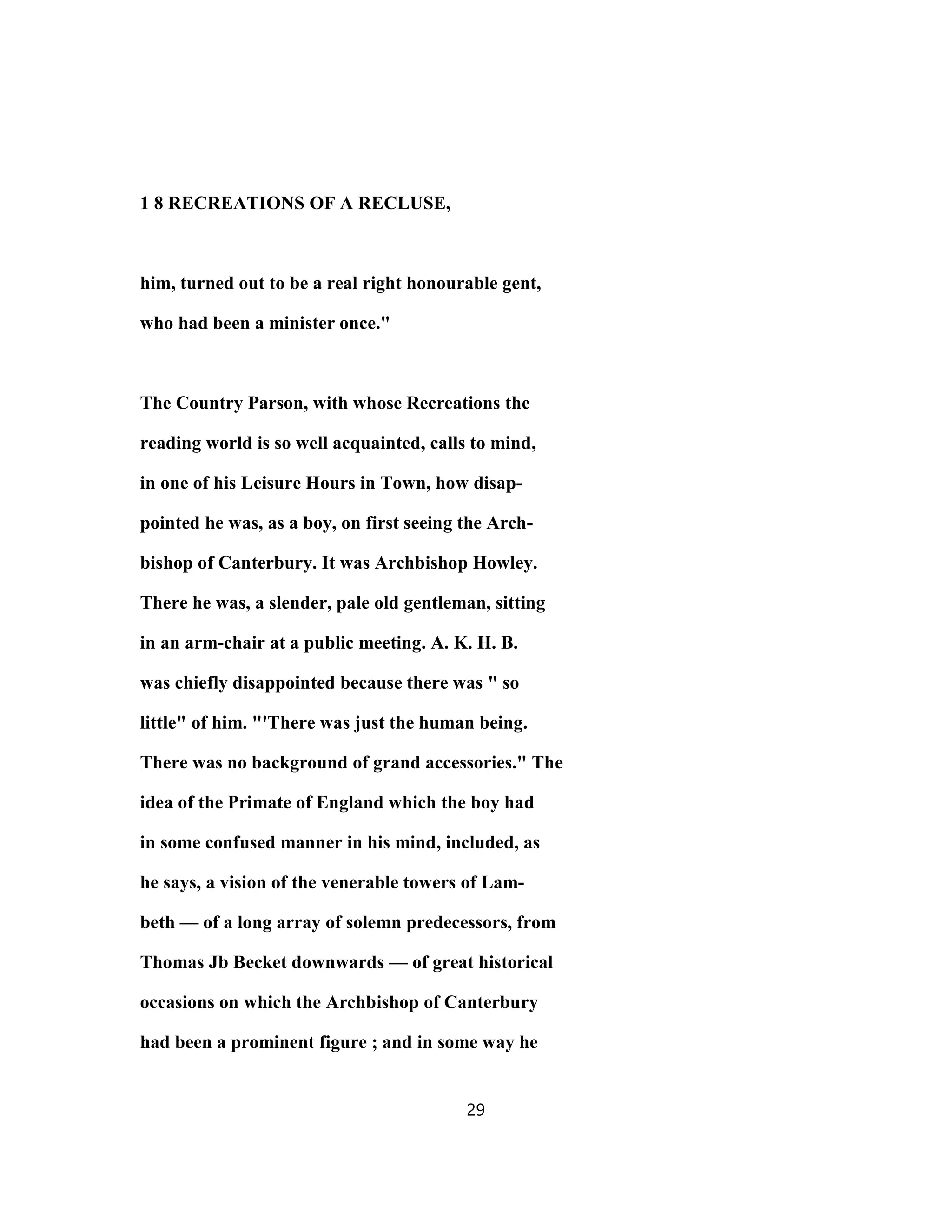 1 8 RECREATIONS OF A RECLUSE,
him, turned out to be a real right honourable gent,
who had been a minister once."
The Country Parson, with whose Recreations the
reading world is so well acquainted, calls to mind,
in one of his Leisure Hours in Town, how disap-
pointed he was, as a boy, on first seeing the Arch-
bishop of Canterbury. It was Archbishop Howley.
There he was, a slender, pale old gentleman, sitting
in an arm-chair at a public meeting. A. K. H. B.
was chiefly disappointed because there was " so
little" of him. "'There was just the human being.
There was no background of grand accessories." The
idea of the Primate of England which the boy had
in some confused manner in his mind, included, as
he says, a vision of the venerable towers of Lam-
beth — of a long array of solemn predecessors, from
Thomas Jb Becket downwards — of great historical
occasions on which the Archbishop of Canterbury
had been a prominent figure ; and in some way he
29
 