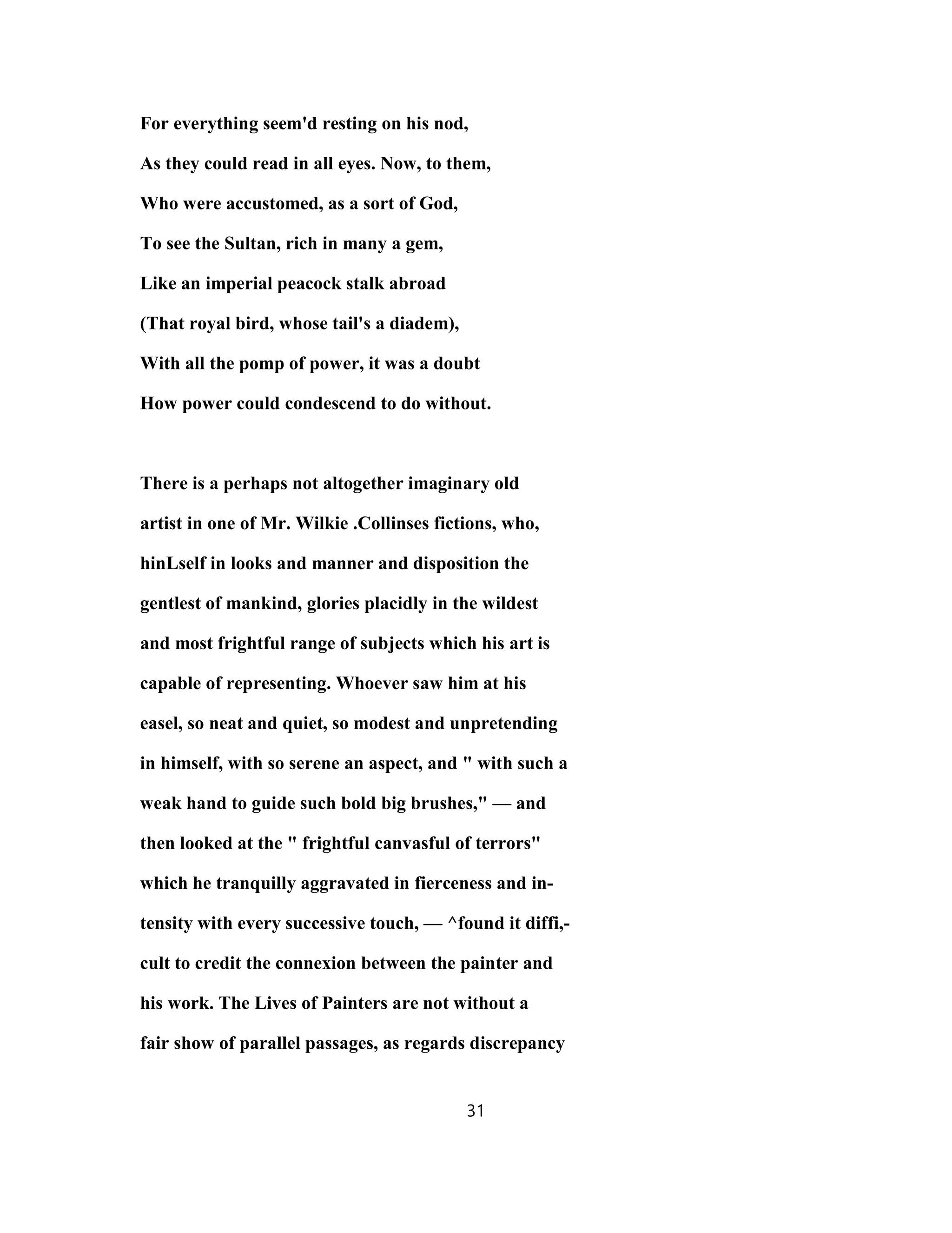For everything seem'd resting on his nod,
As they could read in all eyes. Now, to them,
Who were accustomed, as a sort of God,
To see the Sultan, rich in many a gem,
Like an imperial peacock stalk abroad
(That royal bird, whose tail's a diadem),
With all the pomp of power, it was a doubt
How power could condescend to do without.
There is a perhaps not altogether imaginary old
artist in one of Mr. Wilkie .Collinses fictions, who,
hinLself in looks and manner and disposition the
gentlest of mankind, glories placidly in the wildest
and most frightful range of subjects which his art is
capable of representing. Whoever saw him at his
easel, so neat and quiet, so modest and unpretending
in himself, with so serene an aspect, and " with such a
weak hand to guide such bold big brushes," — and
then looked at the " frightful canvasful of terrors"
which he tranquilly aggravated in fierceness and in-
tensity with every successive touch, — ^found it diffi,-
cult to credit the connexion between the painter and
his work. The Lives of Painters are not without a
fair show of parallel passages, as regards discrepancy
31
 