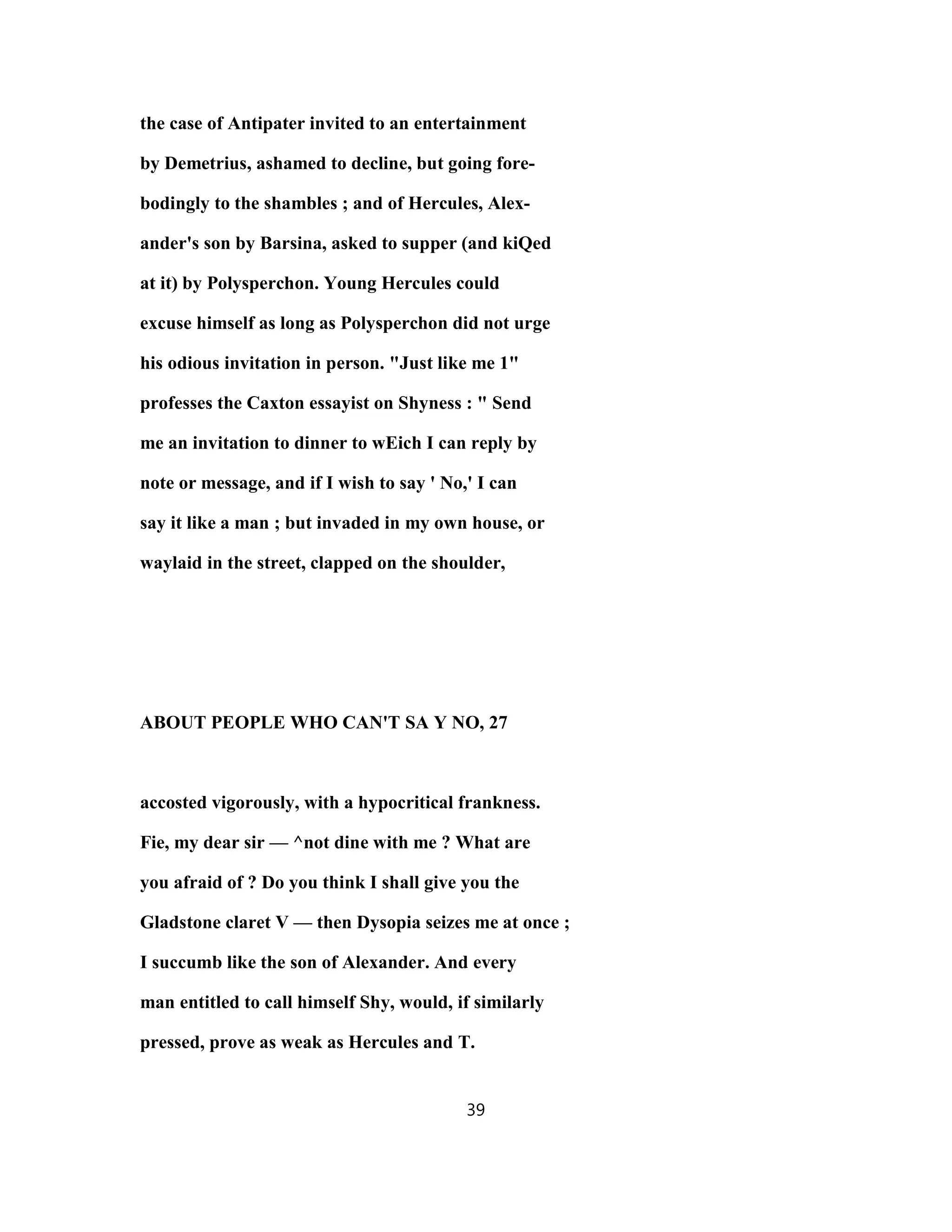 the case of Antipater invited to an entertainment
by Demetrius, ashamed to decline, but going fore-
bodingly to the shambles ; and of Hercules, Alex-
ander's son by Barsina, asked to supper (and kiQed
at it) by Polysperchon. Young Hercules could
excuse himself as long as Polysperchon did not urge
his odious invitation in person. "Just like me 1"
professes the Caxton essayist on Shyness : " Send
me an invitation to dinner to wEich I can reply by
note or message, and if I wish to say ' No,' I can
say it like a man ; but invaded in my own house, or
waylaid in the street, clapped on the shoulder,
ABOUT PEOPLE WHO CAN'T SA Y NO, 27
accosted vigorously, with a hypocritical frankness.
Fie, my dear sir — ^not dine with me ? What are
you afraid of ? Do you think I shall give you the
Gladstone claret V — then Dysopia seizes me at once ;
I succumb like the son of Alexander. And every
man entitled to call himself Shy, would, if similarly
pressed, prove as weak as Hercules and T.
39
 