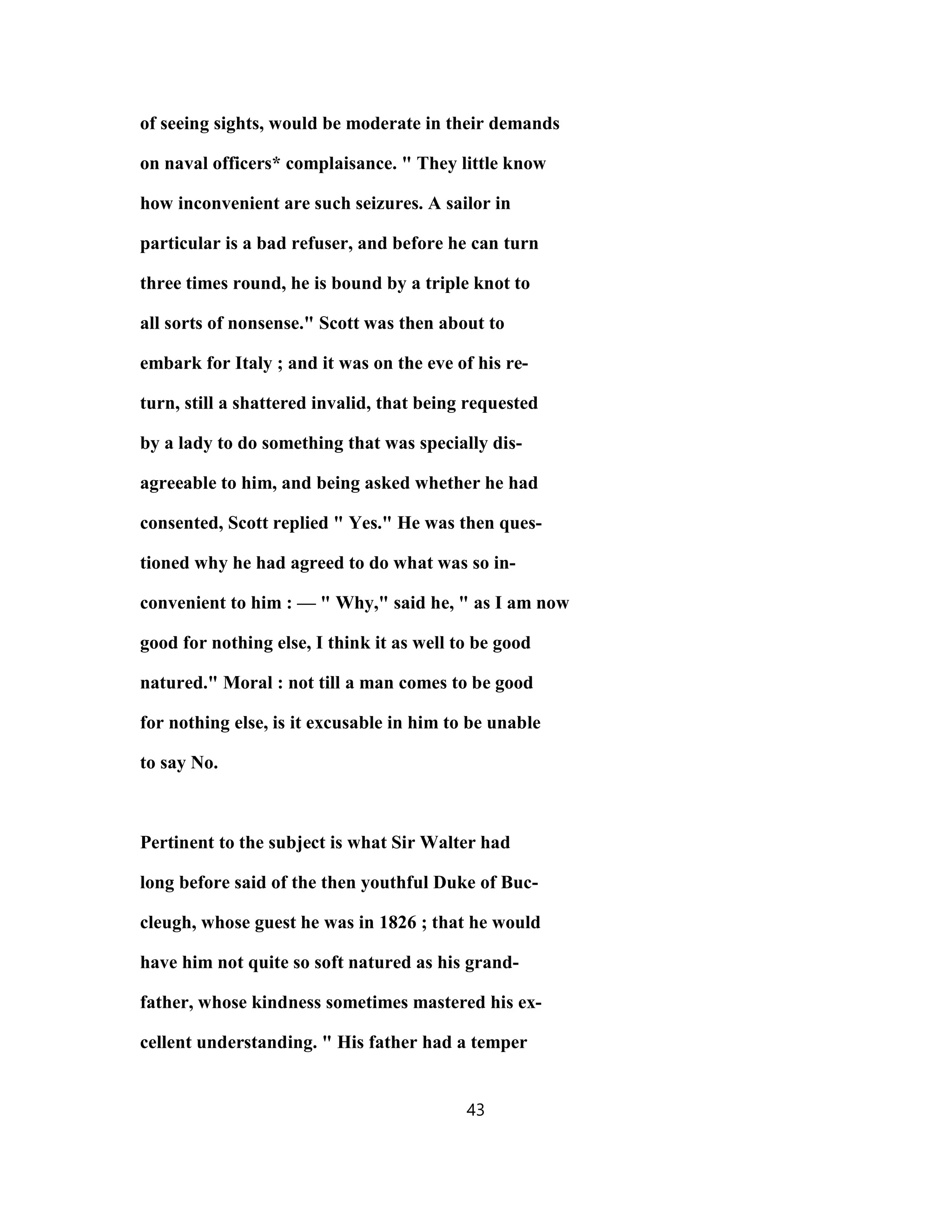 of seeing sights, would be moderate in their demands
on naval officers* complaisance. " They little know
how inconvenient are such seizures. A sailor in
particular is a bad refuser, and before he can turn
three times round, he is bound by a triple knot to
all sorts of nonsense." Scott was then about to
embark for Italy ; and it was on the eve of his re-
turn, still a shattered invalid, that being requested
by a lady to do something that was specially dis-
agreeable to him, and being asked whether he had
consented, Scott replied " Yes." He was then ques-
tioned why he had agreed to do what was so in-
convenient to him : — " Why," said he, " as I am now
good for nothing else, I think it as well to be good
natured." Moral : not till a man comes to be good
for nothing else, is it excusable in him to be unable
to say No.
Pertinent to the subject is what Sir Walter had
long before said of the then youthful Duke of Buc-
cleugh, whose guest he was in 1826 ; that he would
have him not quite so soft natured as his grand-
father, whose kindness sometimes mastered his ex-
cellent understanding. " His father had a temper
43
 