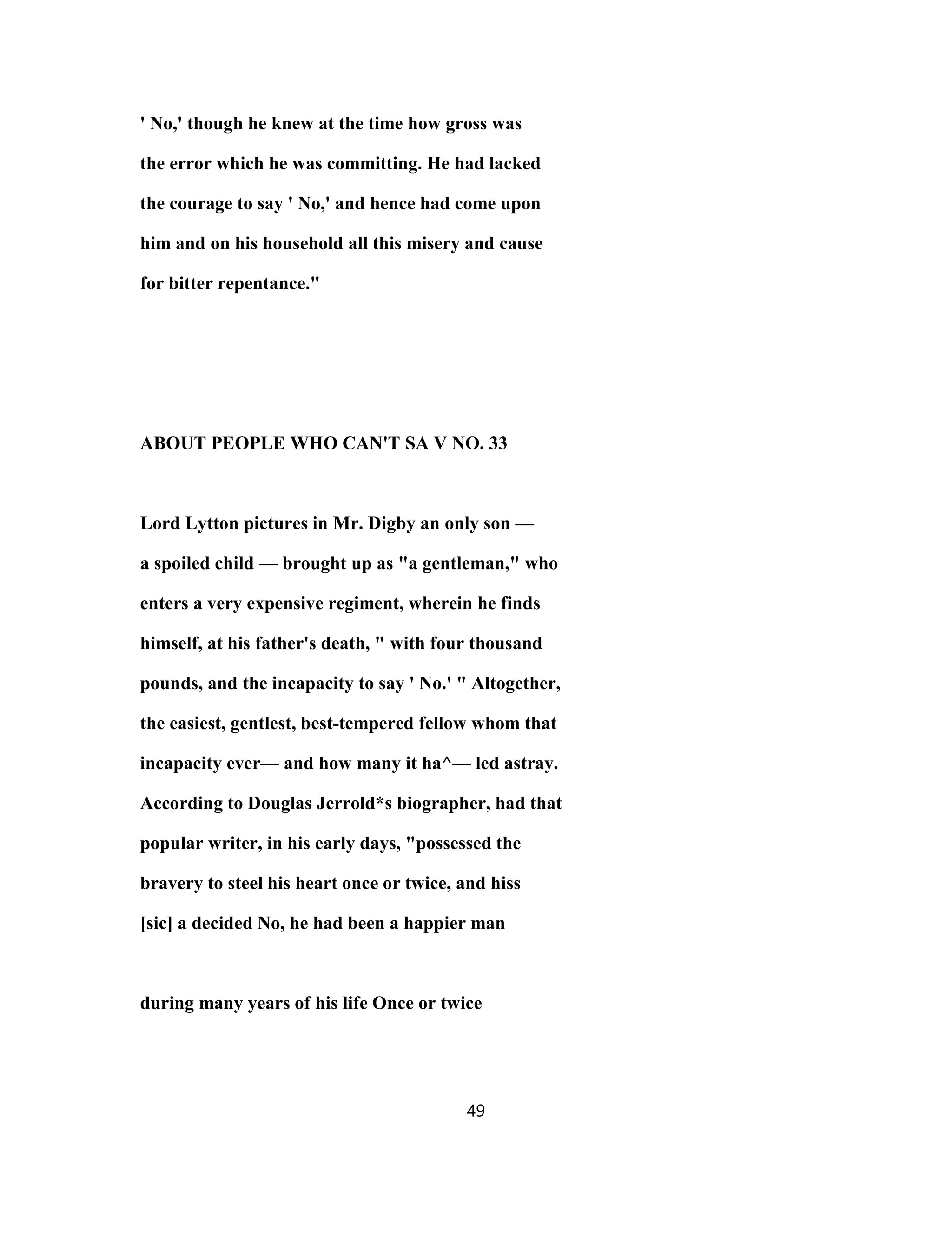 ' No,' though he knew at the time how gross was
the error which he was committing. He had lacked
the courage to say ' No,' and hence had come upon
him and on his household all this misery and cause
for bitter repentance."
ABOUT PEOPLE WHO CAN'T SA V NO. 33
Lord Lytton pictures in Mr. Digby an only son —
a spoiled child — brought up as "a gentleman," who
enters a very expensive regiment, wherein he finds
himself, at his father's death, " with four thousand
pounds, and the incapacity to say ' No.' " Altogether,
the easiest, gentlest, best-tempered fellow whom that
incapacity ever— and how many it ha^— led astray.
According to Douglas Jerrold*s biographer, had that
popular writer, in his early days, "possessed the
bravery to steel his heart once or twice, and hiss
[sic] a decided No, he had been a happier man
during many years of his life Once or twice
49
 
