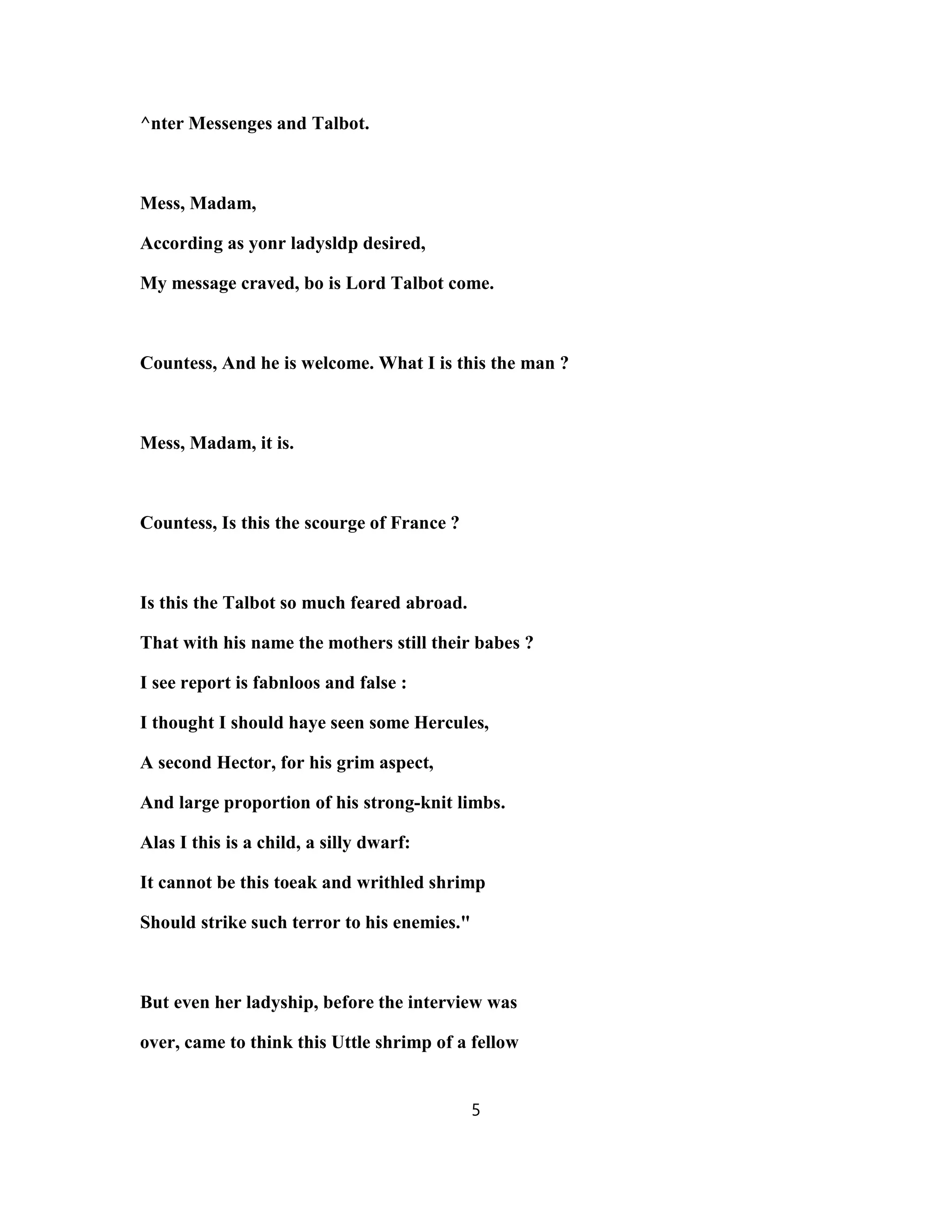 ^nter Messenges and Talbot.
Mess, Madam,
According as yonr ladysldp desired,
My message craved, bo is Lord Talbot come.
Countess, And he is welcome. What I is this the man ?
Mess, Madam, it is.
Countess, Is this the scourge of France ?
Is this the Talbot so much feared abroad.
That with his name the mothers still their babes ?
I see report is fabnloos and false :
I thought I should haye seen some Hercules,
A second Hector, for his grim aspect,
And large proportion of his strong-knit limbs.
Alas I this is a child, a silly dwarf:
It cannot be this toeak and writhled shrimp
Should strike such terror to his enemies."
But even her ladyship, before the interview was
over, came to think this Uttle shrimp of a fellow
5
 