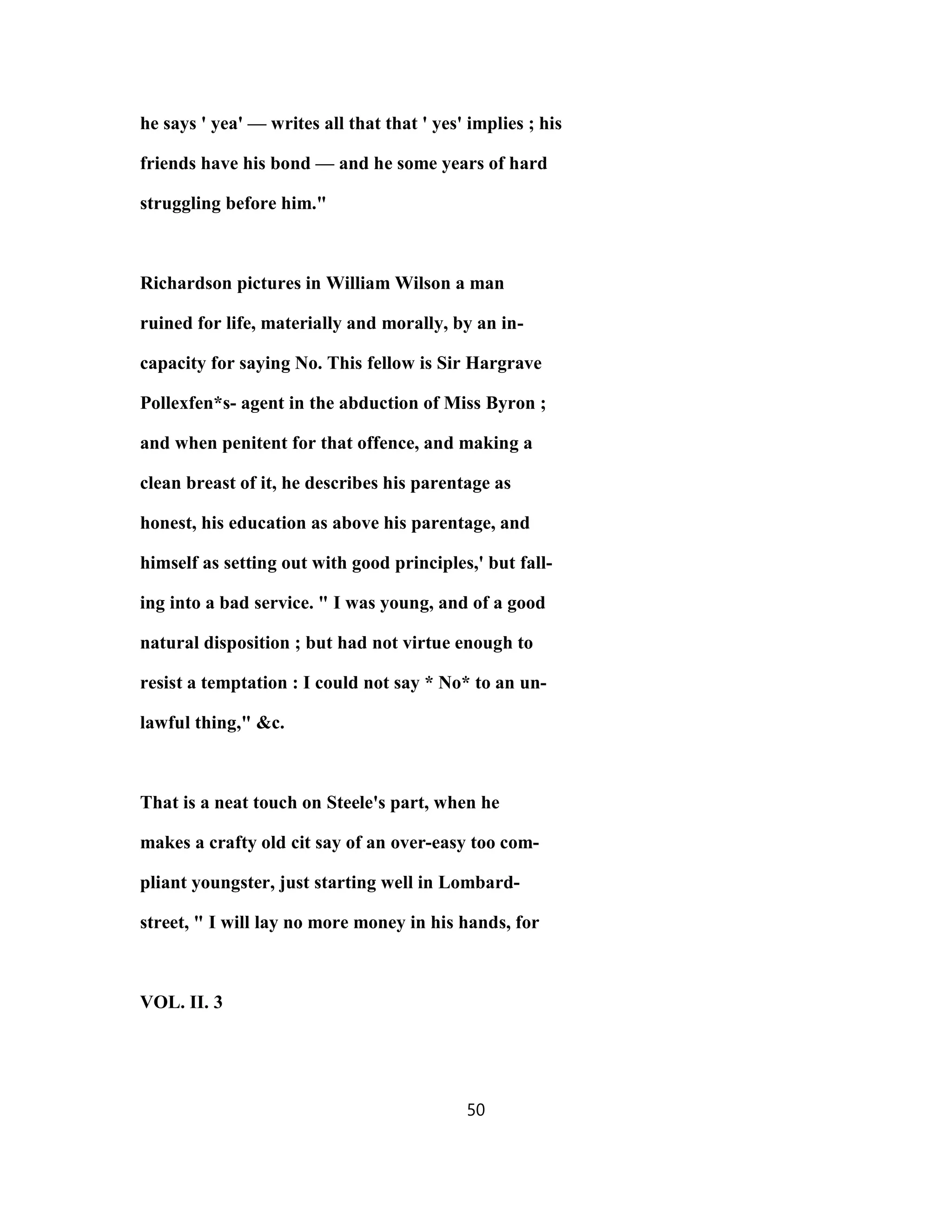 he says ' yea' — writes all that that ' yes' implies ; his
friends have his bond — and he some years of hard
struggling before him."
Richardson pictures in William Wilson a man
ruined for life, materially and morally, by an in-
capacity for saying No. This fellow is Sir Hargrave
Pollexfen*s- agent in the abduction of Miss Byron ;
and when penitent for that offence, and making a
clean breast of it, he describes his parentage as
honest, his education as above his parentage, and
himself as setting out with good principles,' but fall-
ing into a bad service. " I was young, and of a good
natural disposition ; but had not virtue enough to
resist a temptation : I could not say * No* to an un-
lawful thing," &c.
That is a neat touch on Steele's part, when he
makes a crafty old cit say of an over-easy too com-
pliant youngster, just starting well in Lombard-
street, " I will lay no more money in his hands, for
VOL. II. 3
50
 
