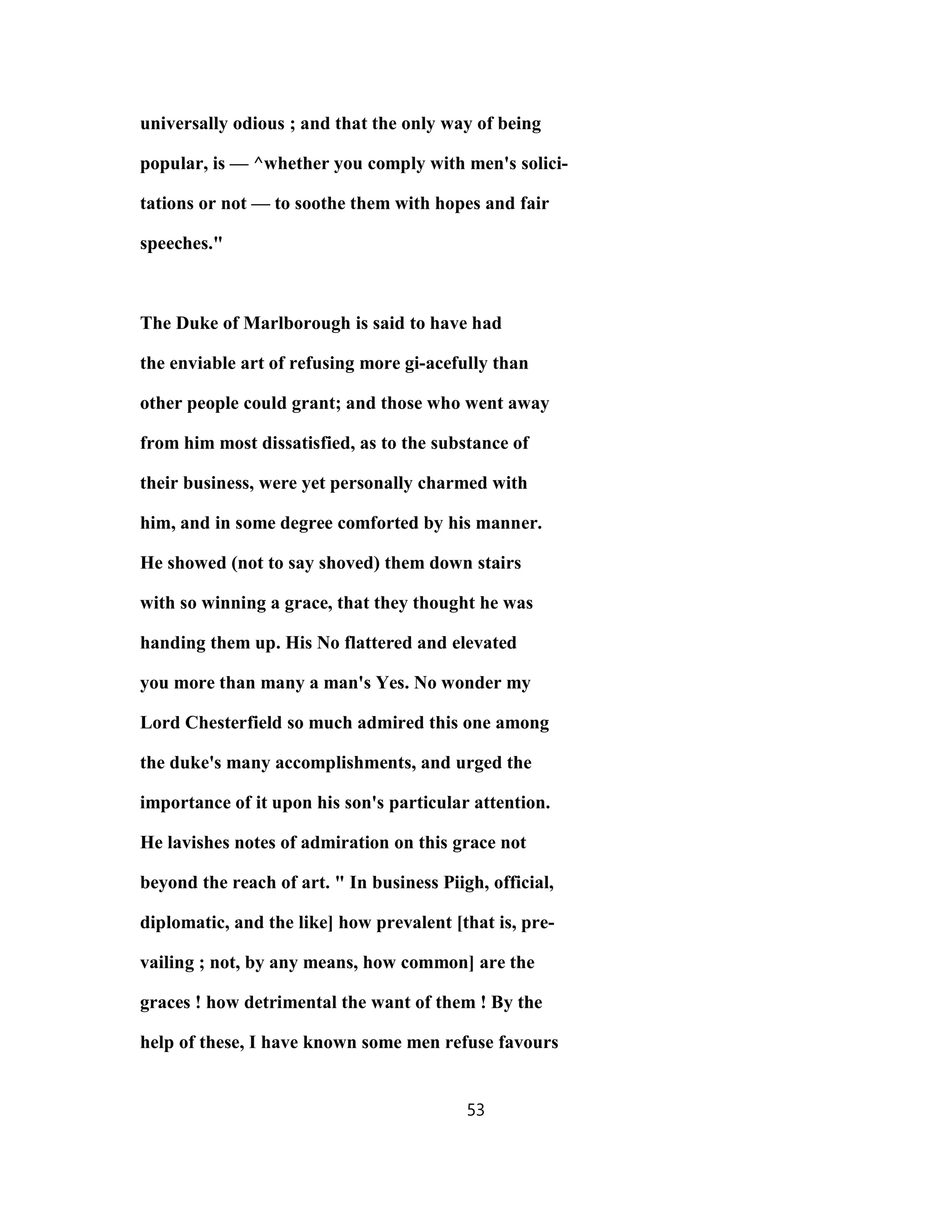 universally odious ; and that the only way of being
popular, is — ^whether you comply with men's solici-
tations or not — to soothe them with hopes and fair
speeches."
The Duke of Marlborough is said to have had
the enviable art of refusing more gi-acefully than
other people could grant; and those who went away
from him most dissatisfied, as to the substance of
their business, were yet personally charmed with
him, and in some degree comforted by his manner.
He showed (not to say shoved) them down stairs
with so winning a grace, that they thought he was
handing them up. His No flattered and elevated
you more than many a man's Yes. No wonder my
Lord Chesterfield so much admired this one among
the duke's many accomplishments, and urged the
importance of it upon his son's particular attention.
He lavishes notes of admiration on this grace not
beyond the reach of art. " In business Piigh, official,
diplomatic, and the like] how prevalent [that is, pre-
vailing ; not, by any means, how common] are the
graces ! how detrimental the want of them ! By the
help of these, I have known some men refuse favours
53
 