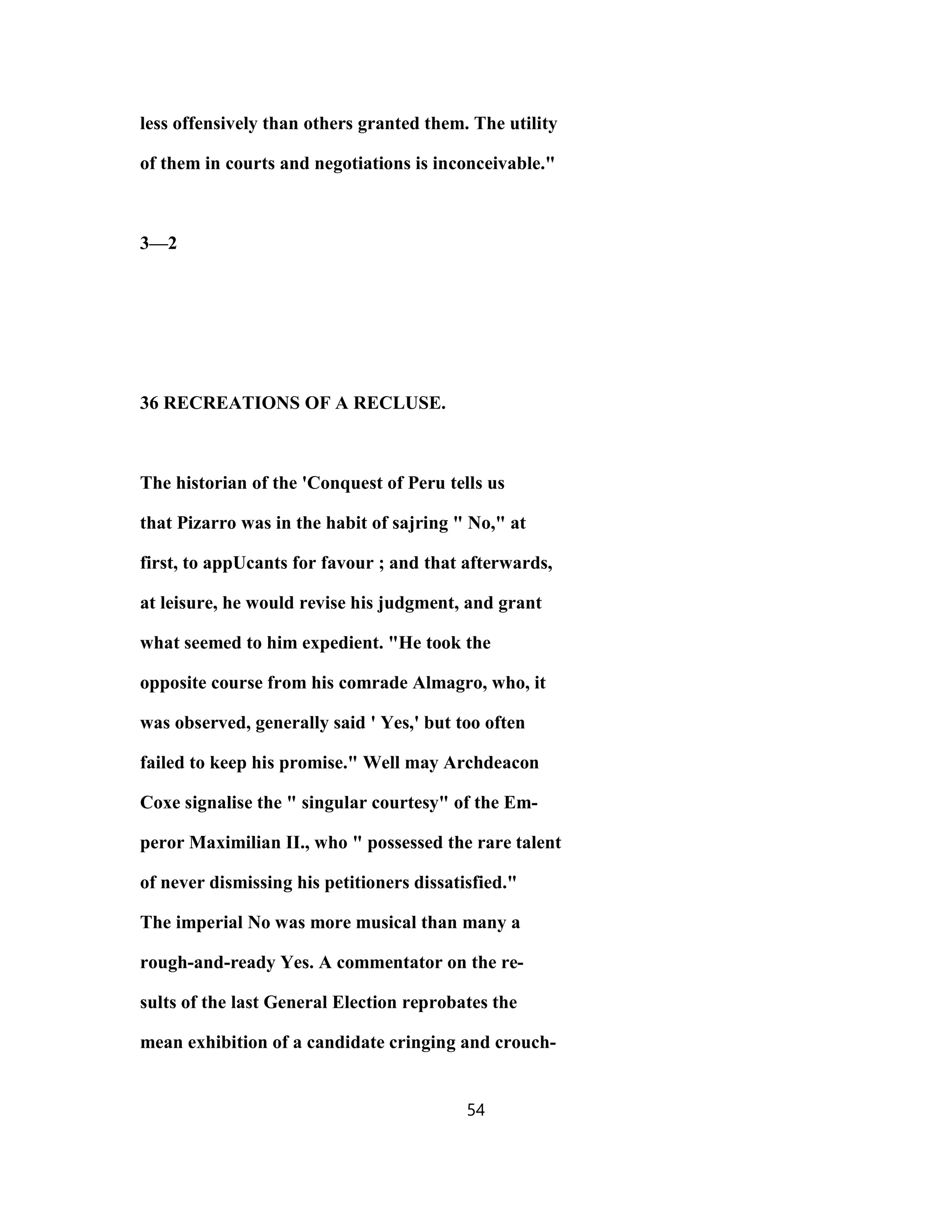 less offensively than others granted them. The utility
of them in courts and negotiations is inconceivable."
3—2
36 RECREATIONS OF A RECLUSE.
The historian of the 'Conquest of Peru tells us
that Pizarro was in the habit of sajring " No," at
first, to appUcants for favour ; and that afterwards,
at leisure, he would revise his judgment, and grant
what seemed to him expedient. "He took the
opposite course from his comrade Almagro, who, it
was observed, generally said ' Yes,' but too often
failed to keep his promise." Well may Archdeacon
Coxe signalise the " singular courtesy" of the Em-
peror Maximilian II., who " possessed the rare talent
of never dismissing his petitioners dissatisfied."
The imperial No was more musical than many a
rough-and-ready Yes. A commentator on the re-
sults of the last General Election reprobates the
mean exhibition of a candidate cringing and crouch-
54
 