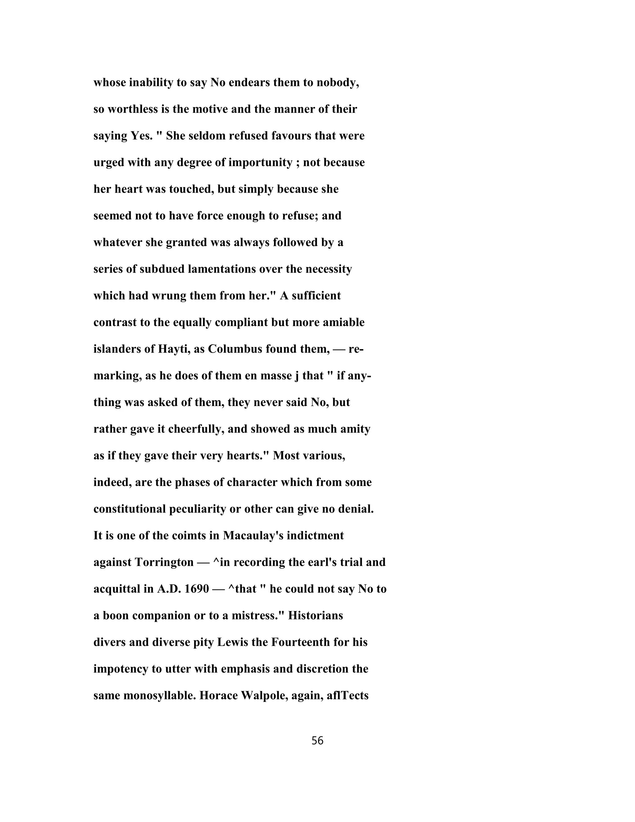 whose inability to say No endears them to nobody,
so worthless is the motive and the manner of their
saying Yes. " She seldom refused favours that were
urged with any degree of importunity ; not because
her heart was touched, but simply because she
seemed not to have force enough to refuse; and
whatever she granted was always followed by a
series of subdued lamentations over the necessity
which had wrung them from her." A sufficient
contrast to the equally compliant but more amiable
islanders of Hayti, as Columbus found them, — re-
marking, as he does of them en masse j that " if any-
thing was asked of them, they never said No, but
rather gave it cheerfully, and showed as much amity
as if they gave their very hearts." Most various,
indeed, are the phases of character which from some
constitutional peculiarity or other can give no denial.
It is one of the coimts in Macaulay's indictment
against Torrington — ^in recording the earl's trial and
acquittal in A.D. 1690 — ^that " he could not say No to
a boon companion or to a mistress." Historians
divers and diverse pity Lewis the Fourteenth for his
impotency to utter with emphasis and discretion the
same monosyllable. Horace Walpole, again, aflTects
56
 