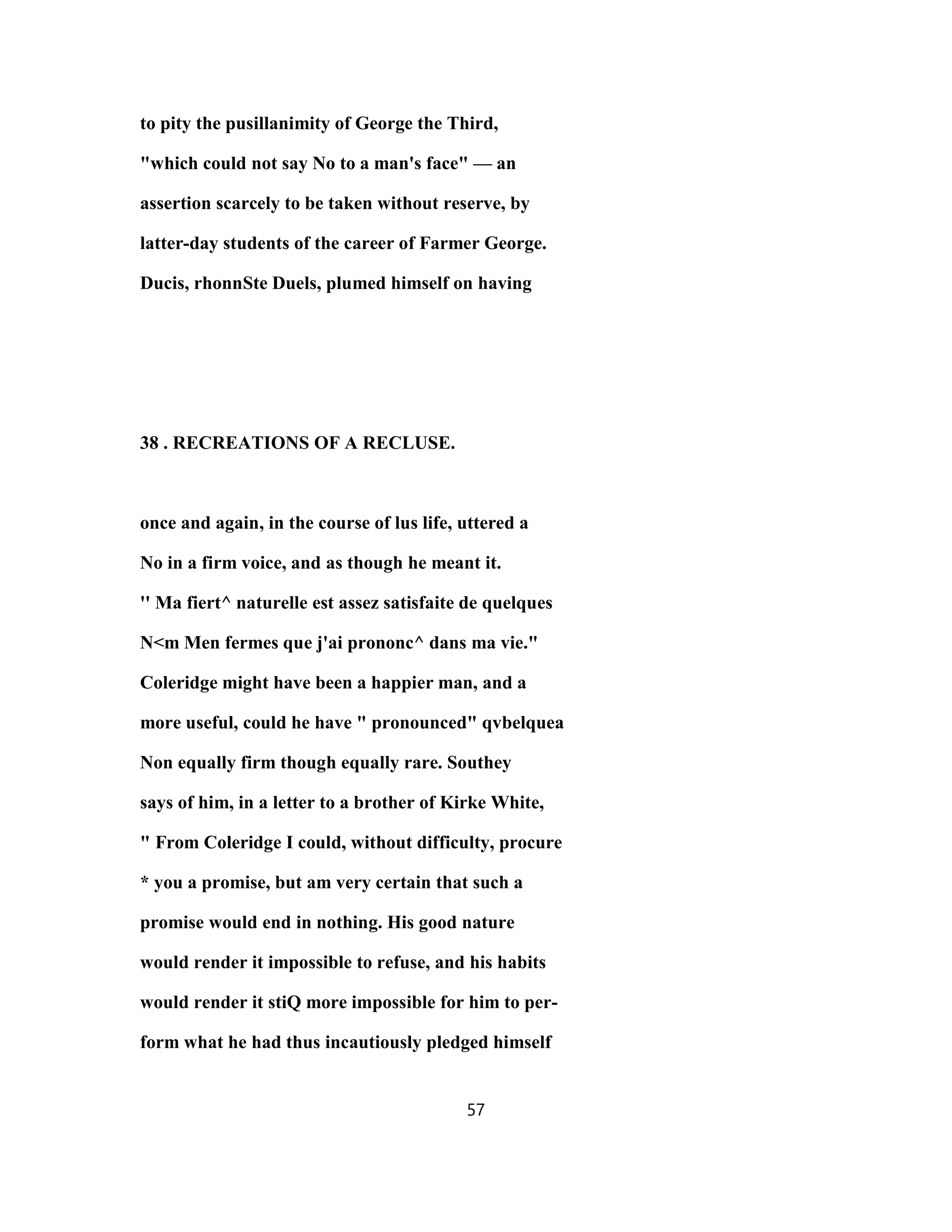 to pity the pusillanimity of George the Third,
"which could not say No to a man's face" — an
assertion scarcely to be taken without reserve, by
latter-day students of the career of Farmer George.
Ducis, rhonnSte Duels, plumed himself on having
38 . RECREATIONS OF A RECLUSE.
once and again, in the course of lus life, uttered a
No in a firm voice, and as though he meant it.
'' Ma fiert^ naturelle est assez satisfaite de quelques
N<m Men fermes que j'ai prononc^ dans ma vie."
Coleridge might have been a happier man, and a
more useful, could he have " pronounced" qvbelquea
Non equally firm though equally rare. Southey
says of him, in a letter to a brother of Kirke White,
" From Coleridge I could, without difficulty, procure
* you a promise, but am very certain that such a
promise would end in nothing. His good nature
would render it impossible to refuse, and his habits
would render it stiQ more impossible for him to per-
form what he had thus incautiously pledged himself
57
 