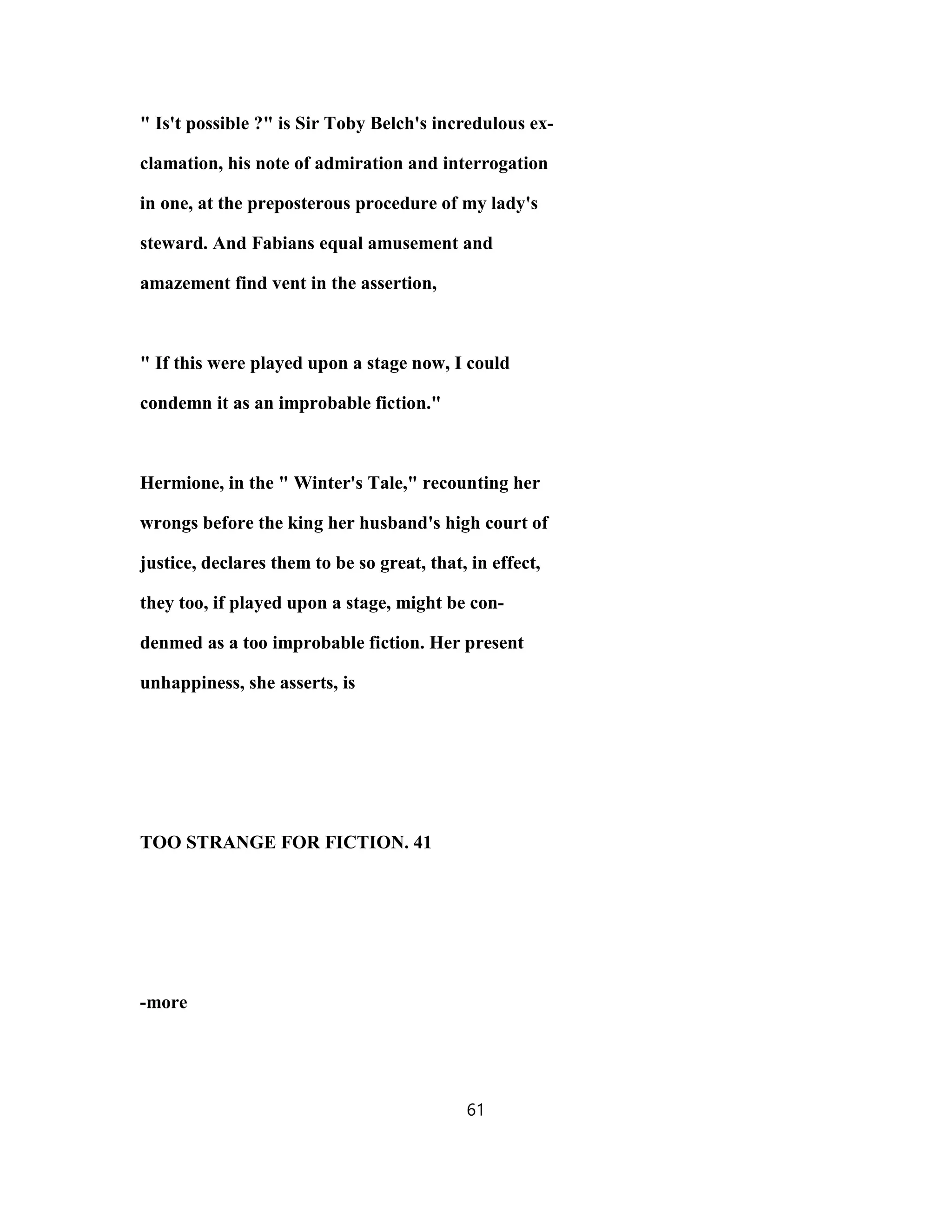 " Is't possible ?" is Sir Toby Belch's incredulous ex-
clamation, his note of admiration and interrogation
in one, at the preposterous procedure of my lady's
steward. And Fabians equal amusement and
amazement find vent in the assertion,
" If this were played upon a stage now, I could
condemn it as an improbable fiction."
Hermione, in the " Winter's Tale," recounting her
wrongs before the king her husband's high court of
justice, declares them to be so great, that, in effect,
they too, if played upon a stage, might be con-
denmed as a too improbable fiction. Her present
unhappiness, she asserts, is
TOO STRANGE FOR FICTION. 41
-more
61
 