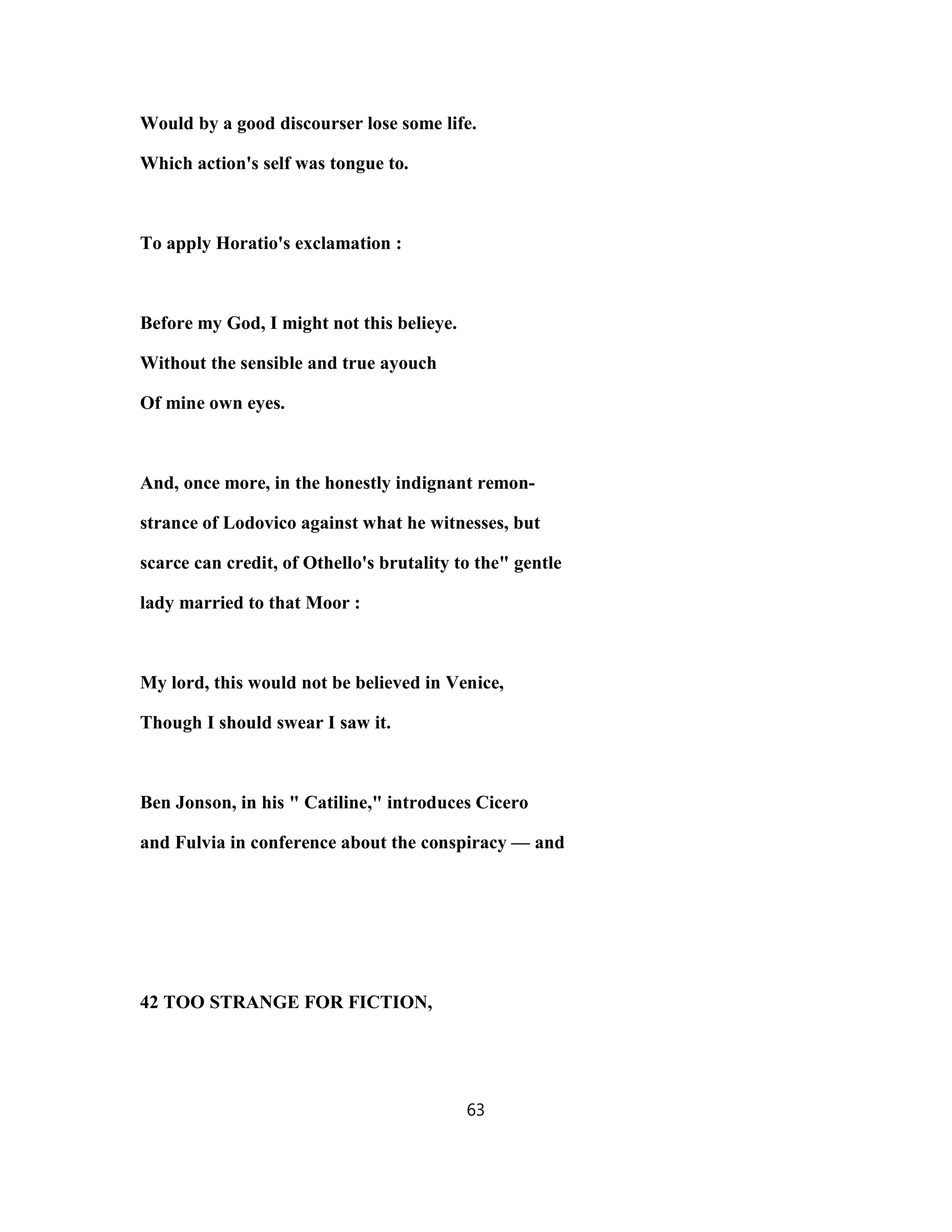 Would by a good discourser lose some life.
Which action's self was tongue to.
To apply Horatio's exclamation :
Before my God, I might not this belieye.
Without the sensible and true ayouch
Of mine own eyes.
And, once more, in the honestly indignant remon-
strance of Lodovico against what he witnesses, but
scarce can credit, of Othello's brutality to the" gentle
lady married to that Moor :
My lord, this would not be believed in Venice,
Though I should swear I saw it.
Ben Jonson, in his " Catiline," introduces Cicero
and Fulvia in conference about the conspiracy — and
42 TOO STRANGE FOR FICTION,
63
 