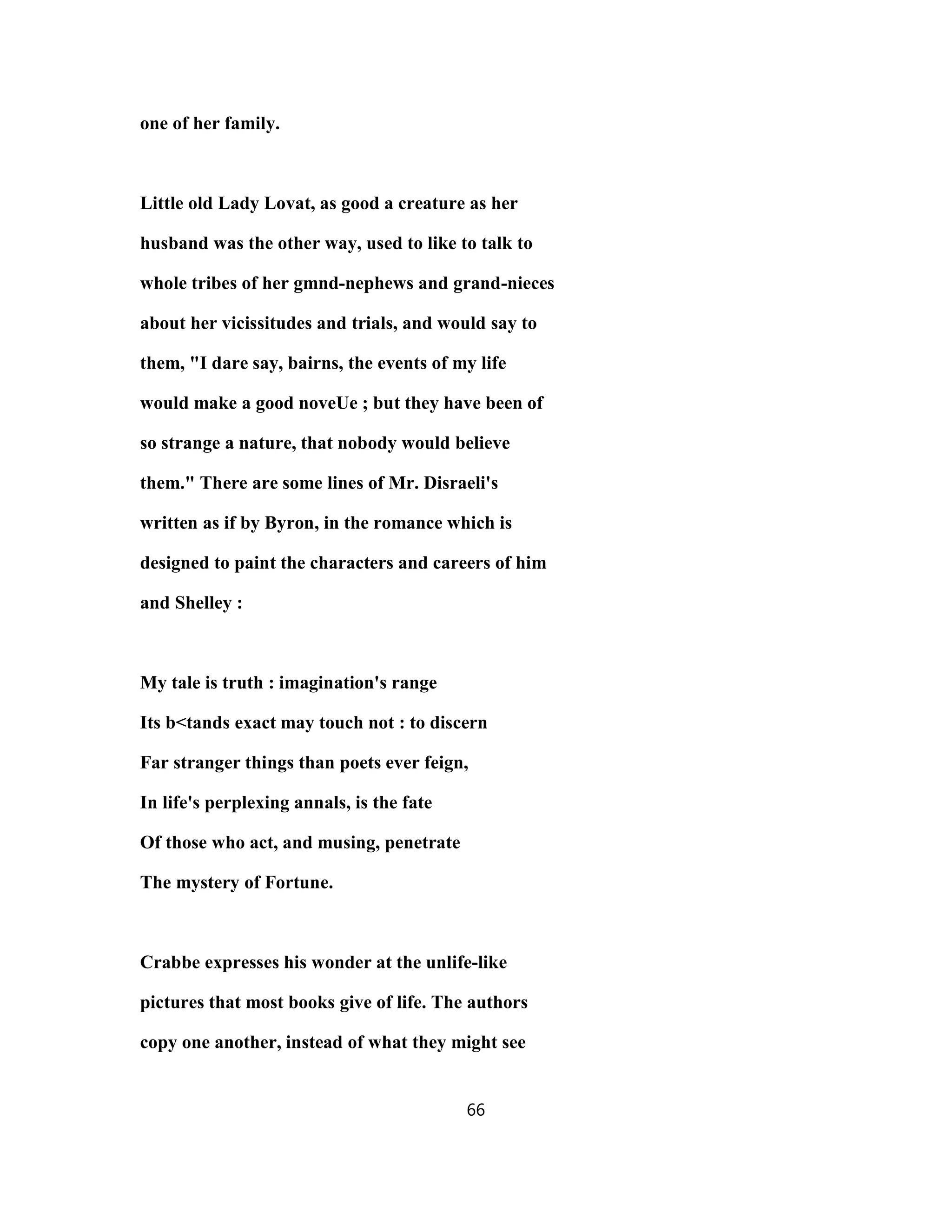 one of her family.
Little old Lady Lovat, as good a creature as her
husband was the other way, used to like to talk to
whole tribes of her gmnd-nephews and grand-nieces
about her vicissitudes and trials, and would say to
them, "I dare say, bairns, the events of my life
would make a good noveUe ; but they have been of
so strange a nature, that nobody would believe
them." There are some lines of Mr. Disraeli's
written as if by Byron, in the romance which is
designed to paint the characters and careers of him
and Shelley :
My tale is truth : imagination's range
Its b<tands exact may touch not : to discern
Far stranger things than poets ever feign,
In life's perplexing annals, is the fate
Of those who act, and musing, penetrate
The mystery of Fortune.
Crabbe expresses his wonder at the unlife-like
pictures that most books give of life. The authors
copy one another, instead of what they might see
66
 